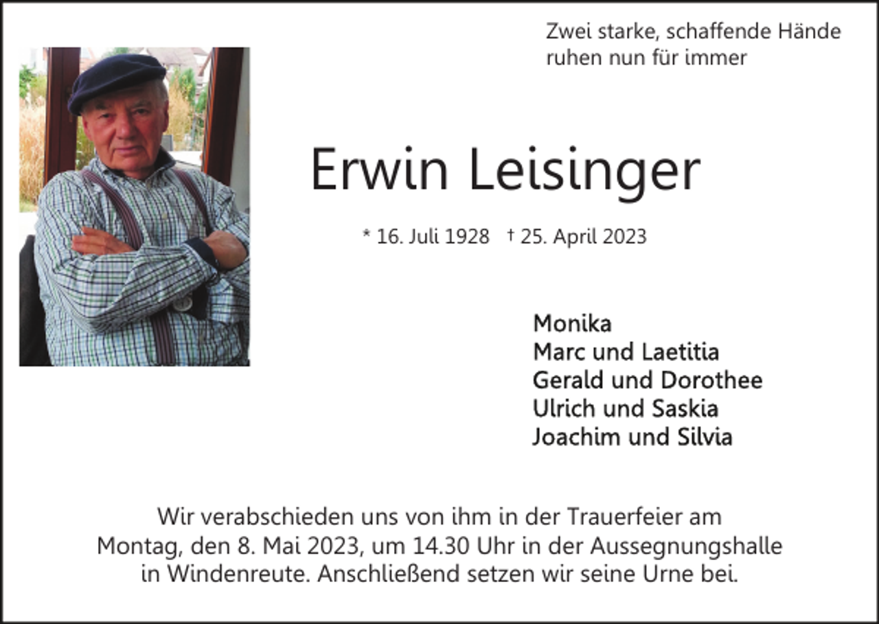<p>Zwei starke, schaffende Hände<br />ruhen nun für immer</p><p>Erwin Leisinger<br />* 16. Juli 1928 † 25. April 2023</p><p>Wir verabschieden uns von ihm in der Trauerfeier am<br />Montag, den 8. Mai 2023, um 14.30 Uhr in der Aussegnungshalle<br />in Windenreute. Anschließend setzen wir seine Urne bei.</p>