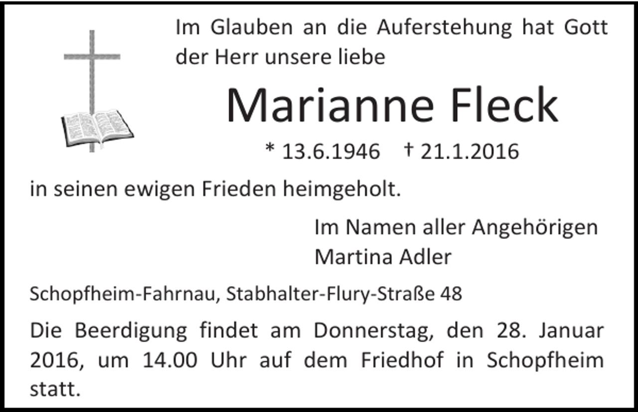 <p>Im Glauben an die Auferstehung hat Gott<br />der Herr unsere liebe</p><p>Marianne Fleck<br />* 13.6.1946 † 21.1.2016</p><p>in seinen ewigen Frieden heimgeholt.<br />Im Namen aller Angehörigen<br />Martina Adler<br />Schopfheim-Fahrnau, Stabhalter-Flury-Straße 48</p><p>Die Beerdigung findet am Donnerstag, den 28. Januar<br />2016, um 14.00 Uhr auf dem Friedhof in Schopfheim<br />statt.</p>