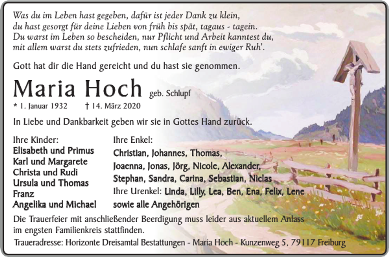 <p>Was du im Leben hast gegeben, dafür ist jeder Dank zu klein,<br />du hast gesorgt für deine Lieben von früh bis spät, tagaus - tagein.<br />Du warst im Leben so bescheiden, nur Pflicht und Arbeit kanntest du,<br />mit allem warst du stets zufrieden, nun schlafe sanft in ewiger Ruh’.</p><p>Gott hat dir die Hand gereicht und du hast sie genommen.</p><p>Maria Hoch<br />* 1. Januar 1932</p><p>14. März 2020</p><p>geb. Schlupf</p><p>In Liebe und Dankbarkeit geben wir sie in Gottes Hand zurück.<br />Ihre Kinder:<br />Ihre Enkel:<br />Elisabeth und Primus<br />Christian, Johannes, Thomas,<br />Karl und Margarete<br />Joaenna, Jonas, Jörg, Nicole, Alexander,<br />Christa und Rudi<br />Stephan, Sandra, Carina, Sebastian, Niclas<br />Ursula und Thomas<br />Ihre Urenkel: Linda, Lilly, Lea, Ben, Ena, Felix, Lene<br />Franz<br />sowie alle Angehörigen<br />Angelika und Michael<br />Die Trauerfeier mit anschließender Beerdigung muss leider aus aktuellem Anlass<br />im engsten Familienkreis stattfinden.<br />Traueradresse: Horizonte Dreisamtal Bestattungen - Maria Hoch - Kunzenweg 5, 79117 Freiburg</p>