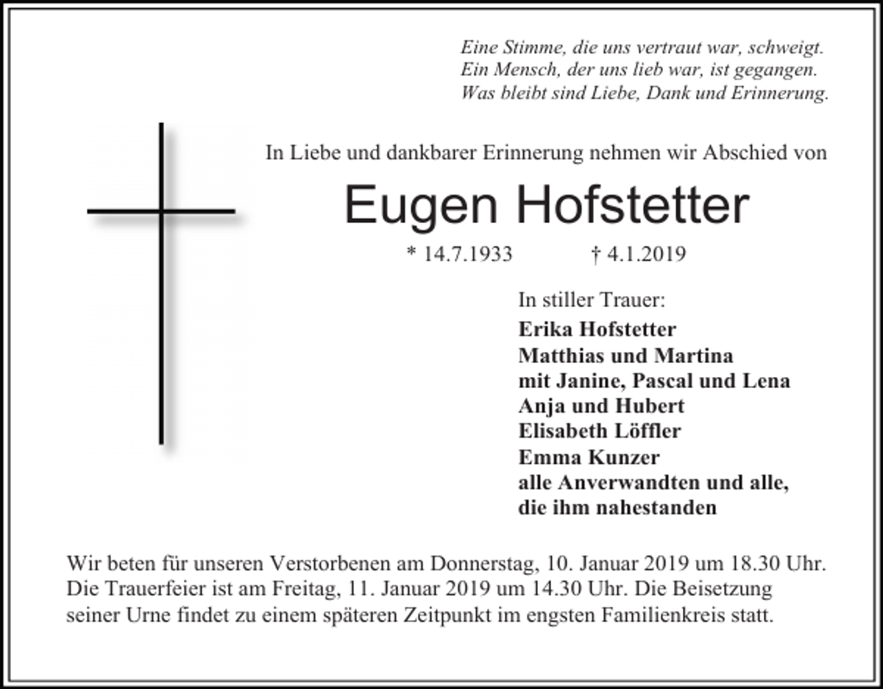 <p>Eine Stimme, die uns vertraut war, schweigt.<br />Ein Mensch, der uns lieb war, ist gegangen.<br />Was bleibt sind Liebe, Dank und Erinnerung.</p><p>In Liebe und dankbarer Erinnerung nehmen wir Abschied von</p><p>Eugen Hofstetter<br />* 14.7.1933</p><p>† 4.1.2019<br />In stiller Trauer:<br />Erika Hofstetter<br />Matthias und Martina<br />mit Janine, Pascal und Lena<br />Anja und Hubert<br />Elisabeth Löffler<br />Emma Kunzer<br />alle Anverwandten und alle,<br />die ihm nahestanden</p><p>Wir beten für unseren Verstorbenen am Donnerstag, 10. Januar 2019 um 18.30 Uhr.<br />Die Trauerfeier ist am Freitag, 11. Januar 2019 um 14.30 Uhr. Die Beisetzung<br />seiner Urne findet zu einem späteren Zeitpunkt im engsten Familienkreis statt.</p>