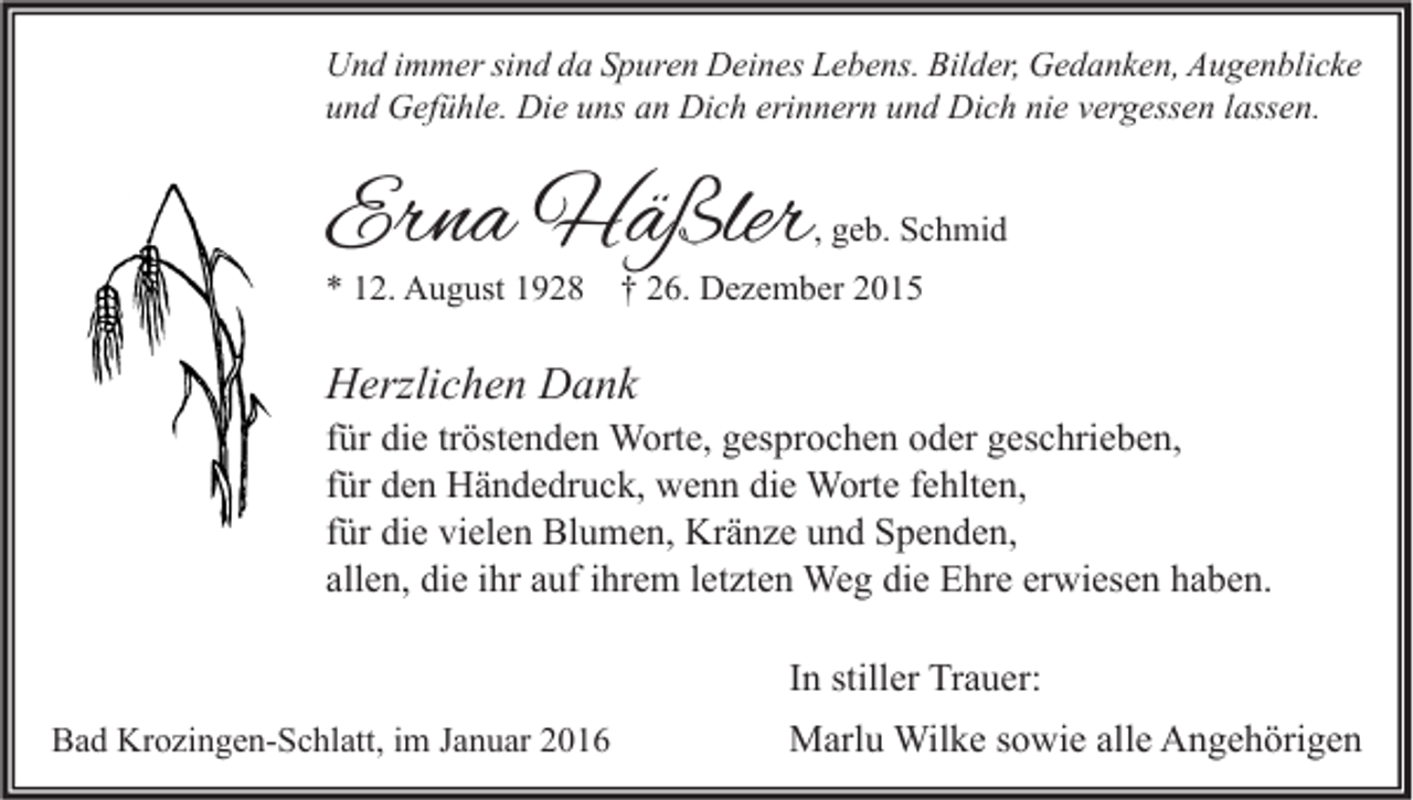 <p>Und immer sind da Spuren Deines Lebens. Bilder, Gedanken, Augenblicke<br />und Gefühle. Die uns an Dich erinnern und Dich nie vergessen lassen.</p><p>Erna Häßler</p><p>, geb. Schmid</p><p>* 12. August 1928</p><p>† 26. Dezember 2015</p><p>Herzlichen Dank<br />für die tröstenden Worte, gesprochen oder geschrieben,<br />für den Händedruck, wenn die Worte fehlten,<br />für die vielen Blumen, Kränze und Spenden,<br />allen, die ihr auf ihrem letzten Weg die Ehre erwiesen haben.<br />In stiller Trauer:<br />Bad Krozingen-Schlatt, im Januar 2016</p><p>Marlu Wilke sowie alle Angehörigen</p>