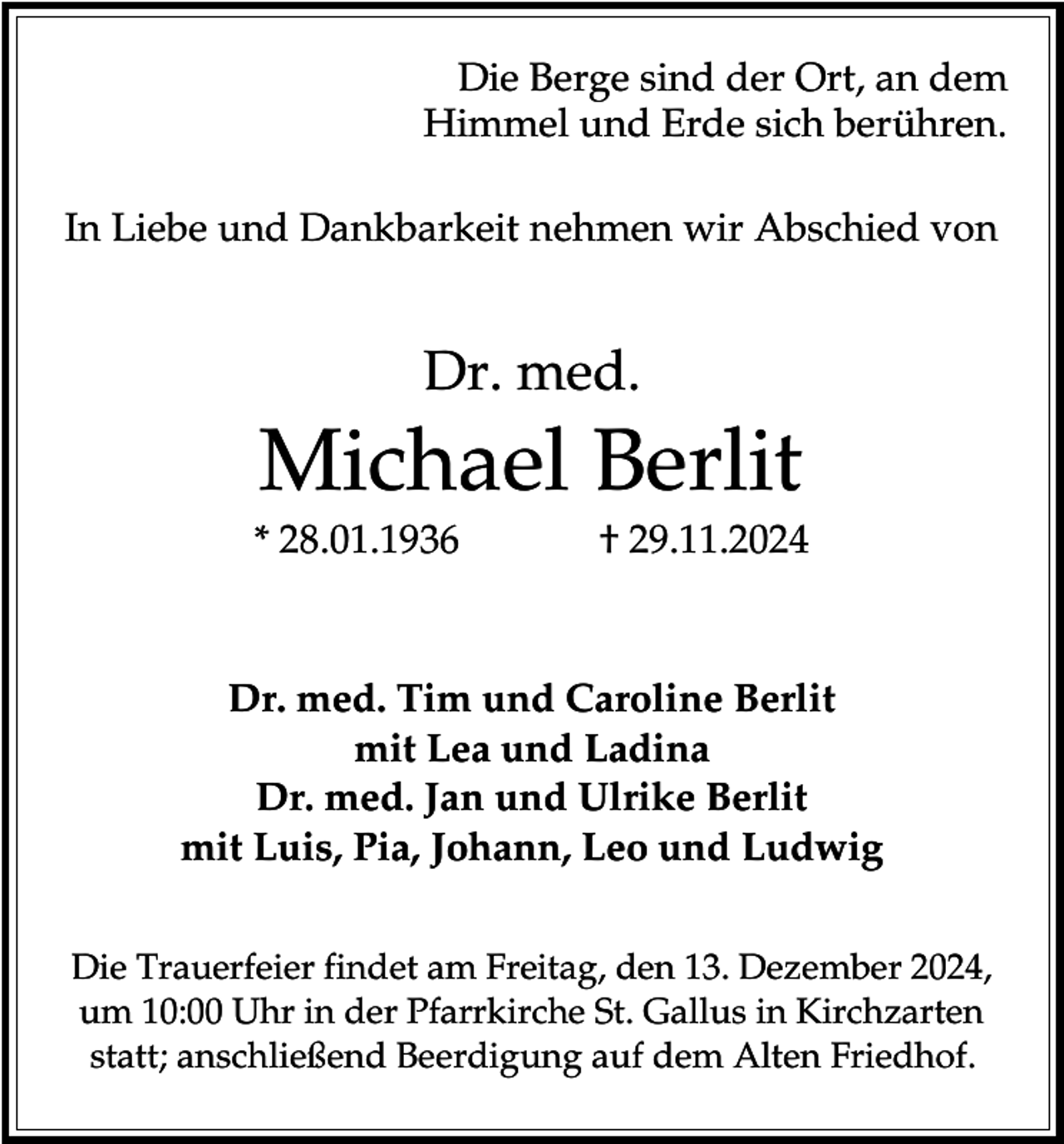 <p>Die Berge sind der Ort, an dem<br />Himmel und Erde sich berühren.<br />In Liebe und Dankbarkeit nehmen wir Abschied von</p><p>Dr. med.</p><p>Michael Berlit<br />* 28.01.1936</p><p>† 29.11.2024</p><p>Dr. med. Tim und Caroline Berlit<br />mit Lea und Ladina<br />Dr. med. Jan und Ulrike Berlit<br />mit Luis, Pia, Johann, Leo und Ludwig<br />Die Trauerfeier findet am Freitag, den 13. Dezember 2024,<br />um 10:00 Uhr in der Pfarrkirche St. Gallus in Kirchzarten<br />statt; anschließend Beerdigung auf dem Alten Friedhof.</p>