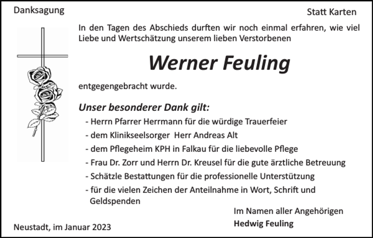 <p>Danksagung</p><p>Sta� Karten<br />In den Tagen des Abschieds dur�en wir noch einmal erfahren, wie viel<br />Liebe und Wertschätzung unserem lieben Verstorbenen</p><p>Werner Feuling<br />entgegengebracht wurde.</p><p>Unser besonderer Dank gilt:<br />­ Herrn Pfarrer Herrmann für die würdige Trauerfeier<br />­ dem Klinikseelsorger Herr Andreas Alt<br />­ dem Pﬂegeheim KPH in Falkau für die liebevolle Pﬂege<br />­ Frau Dr. Zorr und Herrn Dr. Kreusel für die gute ärztliche Betreuung<br />­ Schätzle Besta�ungen für die professionelle Unterstützung<br />­ für die vielen Zeichen der Anteilnahme in Wort, Schri� und<br />Geldspenden<br />Im Namen aller Angehörigen<br />Hedwig Feuling<br />Neustadt, im Januar 2023</p>