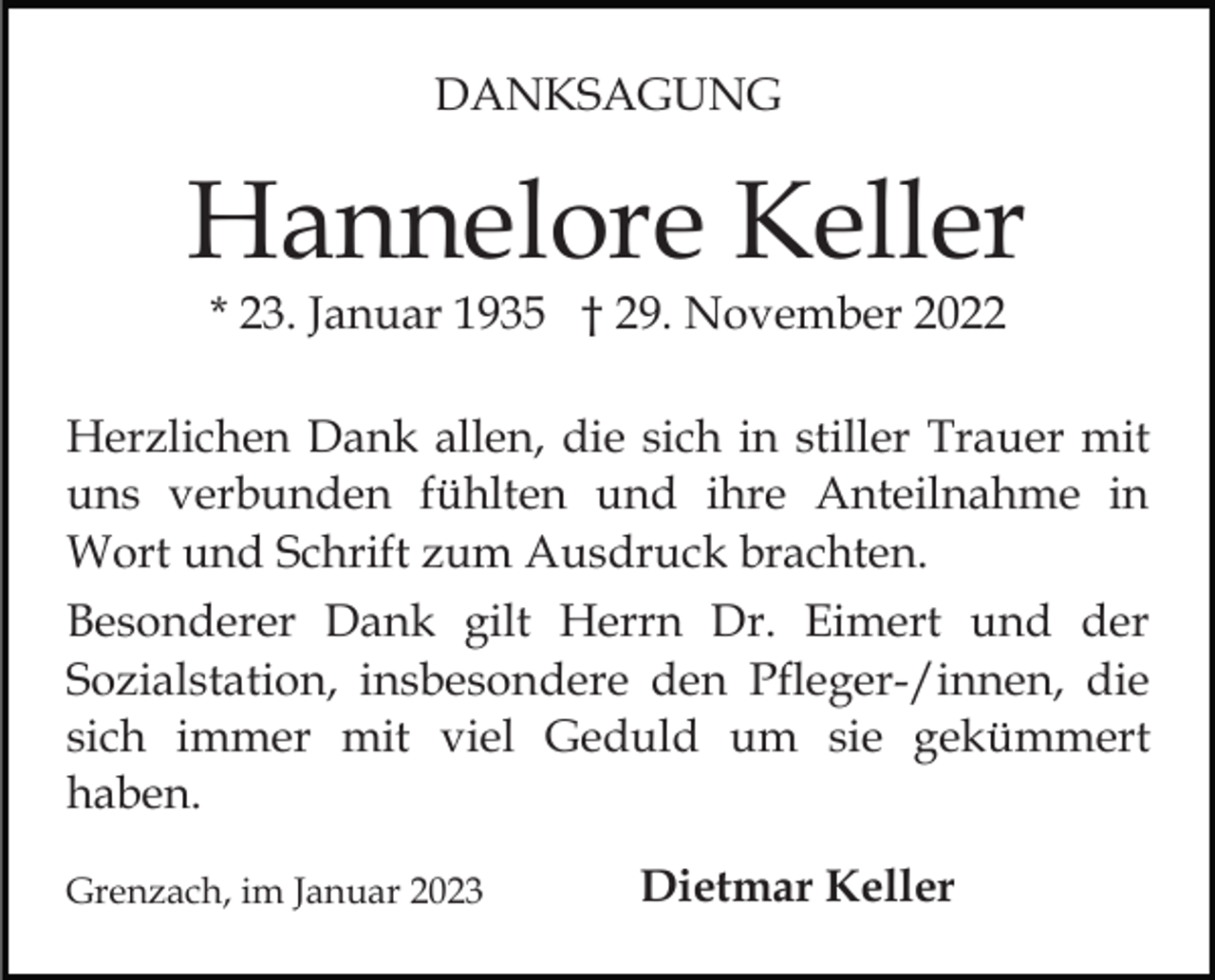 <p>DANKSAGUNG</p><p>Hannelore Keller<br />* 23. Januar 1935 † 29. November 2022</p><p>Herzlichen Dank allen, die sich in stiller Trauer mit<br />uns verbunden fühlten und ihre Anteilnahme in<br />Wort und Schrift zum Ausdruck brachten.<br />Besonderer Dank gilt Herrn Dr. Eimert und der<br />Sozialstation, insbesondere den Pfleger-/innen, die<br />sich immer mit viel Geduld um sie gekümmert<br />haben.<br />Grenzach, im Januar 2023</p><p>Dietmar Keller</p>