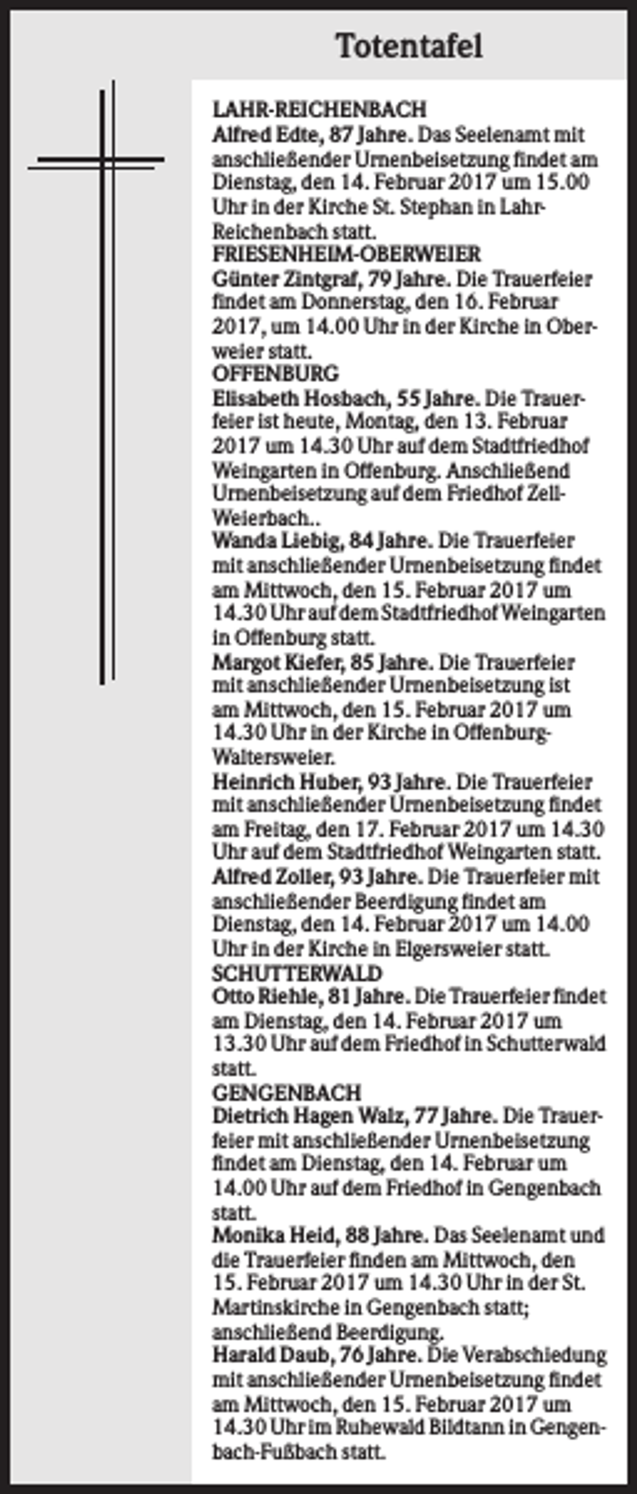 <p>Totentafel<br />LAHR-REICHENBACH<br />Alfred Edte, 87 Jahre. Das Seelenamt mit<br />anschließender Urnenbeisetzung findet am<br />Dienstag, den 14. Februar 2017 um 15.00<br />Uhr in der Kirche St. Stephan in LahrReichenbach statt.<br />FRIESENHEIM-OBERWEIER<br />Günter Zintgraf, 79 Jahre. Die Trauerfeier<br />findet am Donnerstag, den 16. Februar<br />2017, um 14.00 Uhr in der Kirche in Oberweier statt.<br />OFFENBURG<br />Elisabeth Hosbach, 55 Jahre. Die Trauerfeier ist heute, Montag, den 13. Februar<br />2017 um 14.30 Uhr auf dem Stadtfriedhof<br />Weingarten in Offenburg. Anschließend<br />Urnenbeisetzung auf dem Friedhof ZellWeierbach..<br />Wanda Liebig, 84 Jahre. Die Trauerfeier<br />mit anschließender Urnenbeisetzung findet<br />am Mittwoch, den 15. Februar 2017 um<br />14.30 Uhr auf dem Stadtfriedhof Weingarten<br />in Offenburg statt.<br />Margot Kiefer, 85 Jahre. Die Trauerfeier<br />mit anschließender Urnenbeisetzung ist<br />am Mittwoch, den 15. Februar 2017 um<br />14.30 Uhr in der Kirche in OffenburgWaltersweier.<br />Heinrich Huber, 93 Jahre. Die Trauerfeier<br />mit anschließender Urnenbeisetzung findet<br />am Freitag, den 17. Februar 2017 um 14.30<br />Uhr auf dem Stadtfriedhof Weingarten statt.<br />Alfred Zoller, 93 Jahre. Die Trauerfeier mit<br />anschließender Beerdigung findet am<br />Dienstag, den 14. Februar 2017 um 14.00<br />Uhr in der Kirche in Elgersweier statt.<br />SCHUTTERWALD<br />Otto Riehle, 81 Jahre. Die Trauerfeier findet<br />am Dienstag, den 14. Februar 2017 um<br />13.30 Uhr auf dem Friedhof in Schutterwald<br />statt.<br />GENGENBACH<br />Dietrich Hagen Walz, 77 Jahre. Die Trauerfeier mit anschließender Urnenbeisetzung<br />findet am Dienstag, den 14. Februar um<br />14.00 Uhr auf dem Friedhof in Gengenbach<br />statt.<br />Monika Heid, 88 Jahre. Das Seelenamt und<br />die Trauerfeier finden am Mittwoch, den<br />15. Februar 2017 um 14.30 Uhr in der St.<br />Martinskirche in Gengenbach statt;<br />anschließend Beerdigung.<br />Harald Daub, 76 Jahre. Die Verabschiedung<br />mit anschließender Urnenbeisetzung findet<br />am Mittwoch, den 15. Februar 2017 um<br />14.30 Uhr im Ruhewald Bildtann in Gengenbach-Fußbach statt.</p>
