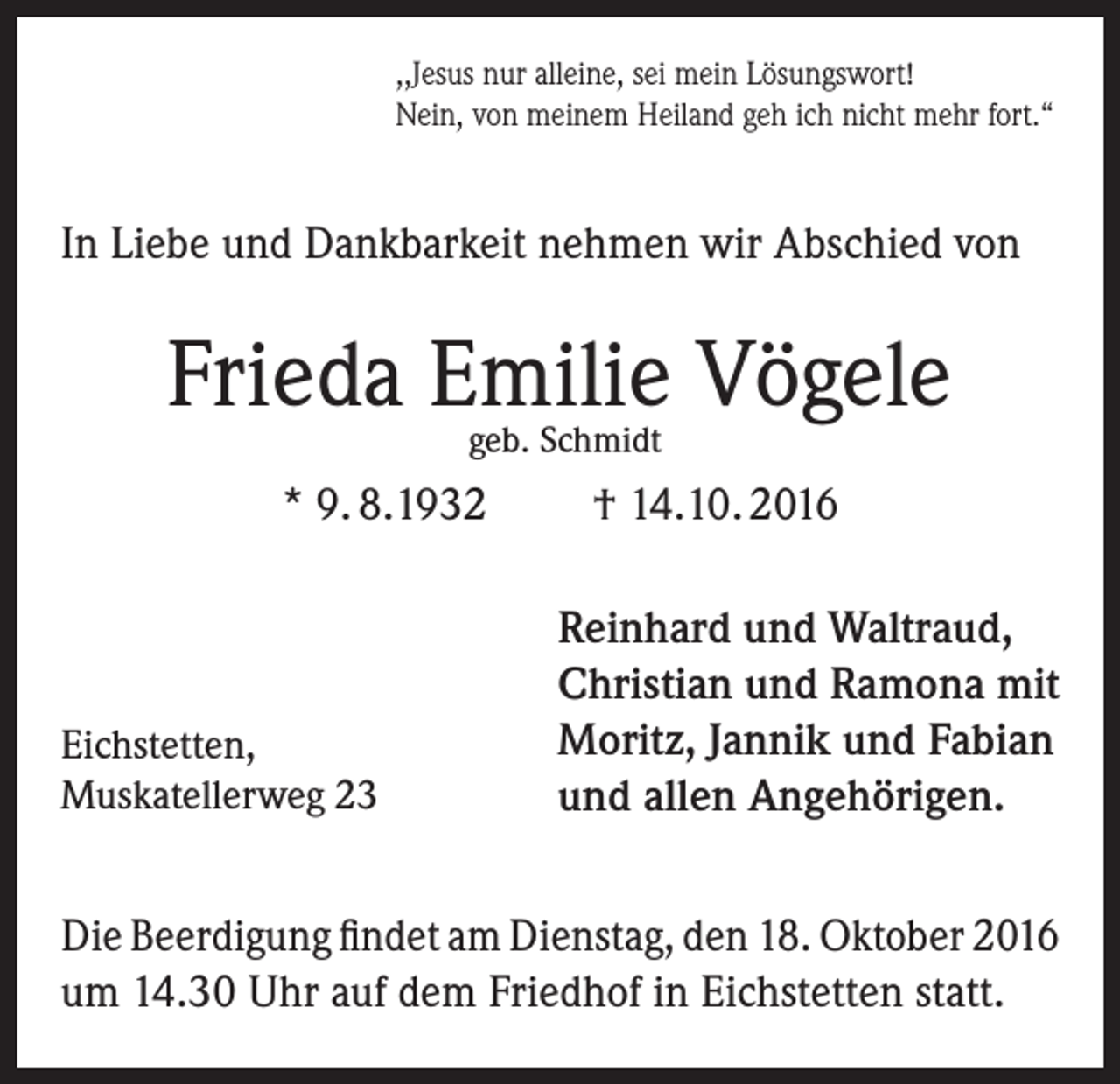 <p>,,Jesus nur alleine, sei mein Lösungswort!<br />Nein, von meinem Heiland geh ich nicht mehr fort.“</p><p>In Liebe und Dankbarkeit nehmen wir Abschied von</p><p>Frieda Emilie Vögele<br />geb. Schmidt</p><p>* 9. 8.1932</p><p>Eichstetten,<br />Muskatellerweg 23</p><p>† 14.10. 2016<br />Reinhard und Waltraud,<br />Christian und Ramona mit<br />Moritz, Jannik und Fabian<br />und allen Angehörigen.</p><p>Die Beerdigung findet am Dienstag, den 18. Oktober 2016<br />um 14.30 Uhr auf dem Friedhof in Eichstetten statt.</p>