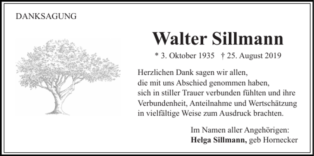 <p>DANKSAGUNG</p><p>Walter Sillmann<br />* 3. Oktober 1935 † 25. August 2019<br />Herzlichen Dank sagen wir allen,<br />die mit uns Abschied genommen haben,<br />sich in stiller Trauer verbunden fühlten und ihre<br />Verbundenheit, Anteilnahme und Wertschätzung<br />in vielfältige Weise zum Ausdruck brachten.<br />Im Namen aller Angehörigen:<br />Helga Sillmann, geb Hornecker</p>