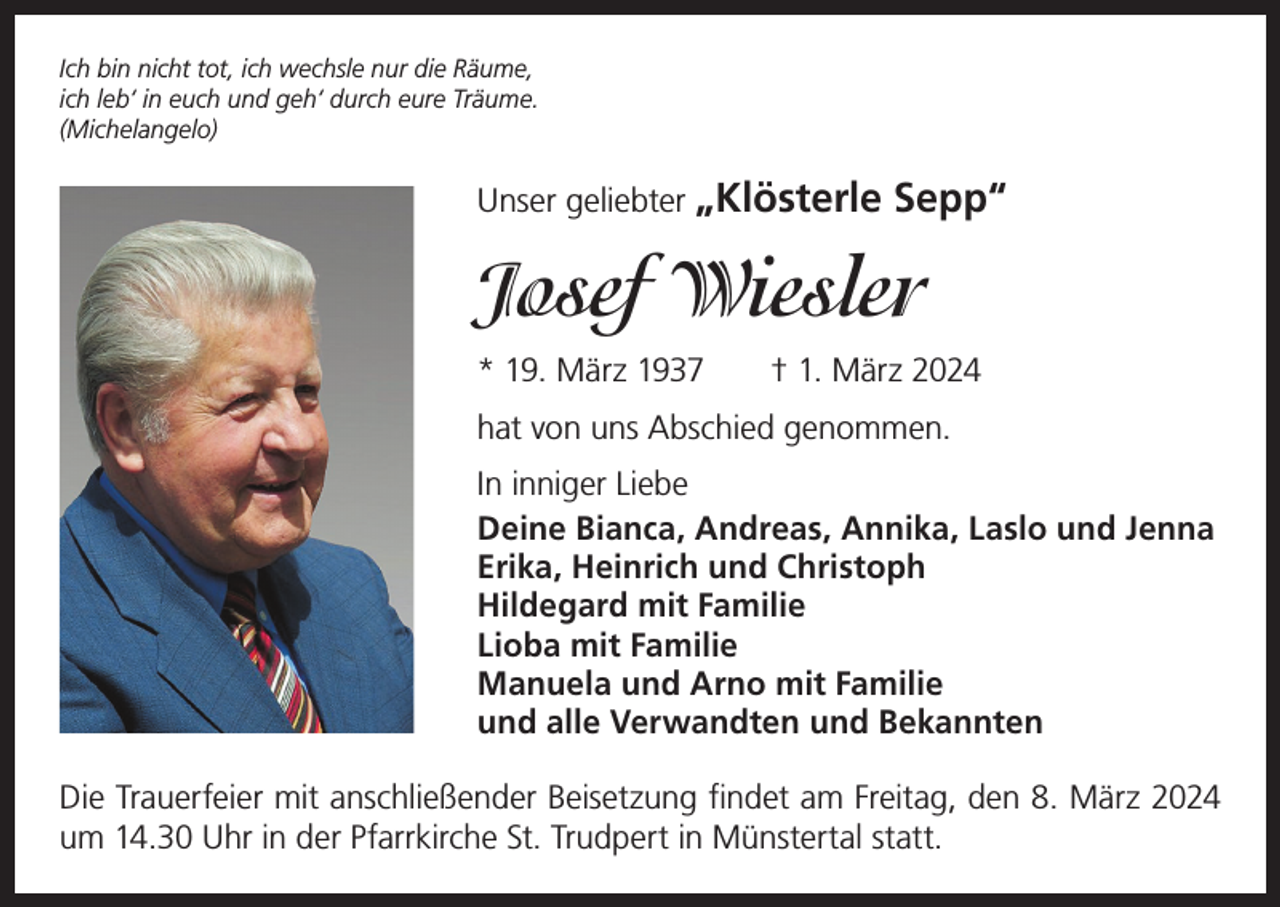 <p>Ich bin nicht tot, ich wechsle nur die Räume,<br />ich leb‘ in euch und geh‘ durch eure Träume.<br />(Michelangelo)</p><p>Unser geliebter „Klösterle</p><p>Sepp“</p><p>Josef Wiesler<br />* 19. März 1937 † 1. März 2024<br />hat von uns Abschied genommen.<br />In inniger Liebe<br />Deine Bianca, Andreas, Annika, Laslo und Jenna<br />Erika, Heinrich und Christoph<br />Hildegard mit Familie<br />Lioba mit Familie<br />Manuela und Arno mit Familie<br />und alle Verwandten und Bekannten<br />Die Trauerfeier mit anschließender Beisetzung findet am Freitag, den 8. März 2024<br />um 14.30 Uhr in der Pfarrkirche St. Trudpert in Münstertal statt.</p>
