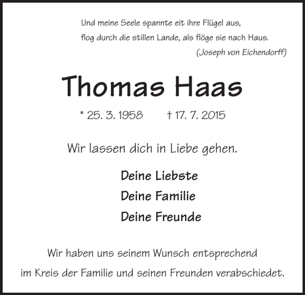 <p>Und meine Seele spannte eit ihre Flügel aus,<br />flog durch die stillen Lande, als flöge sie nach Haus.</p><p>(Joseph von Eichendorff)</p><p>Thomas Haas<br />* 25. 3. 1958 † 17. 7. 2015</p><p>Wir lassen dich in Liebe gehen.<br />Deine Liebste<br />Deine Familie<br />Deine Freunde<br />Wir haben uns seinem Wunsch entsprechend<br />im Kreis der Familie und seinen Freunden verabschiedet.</p>
