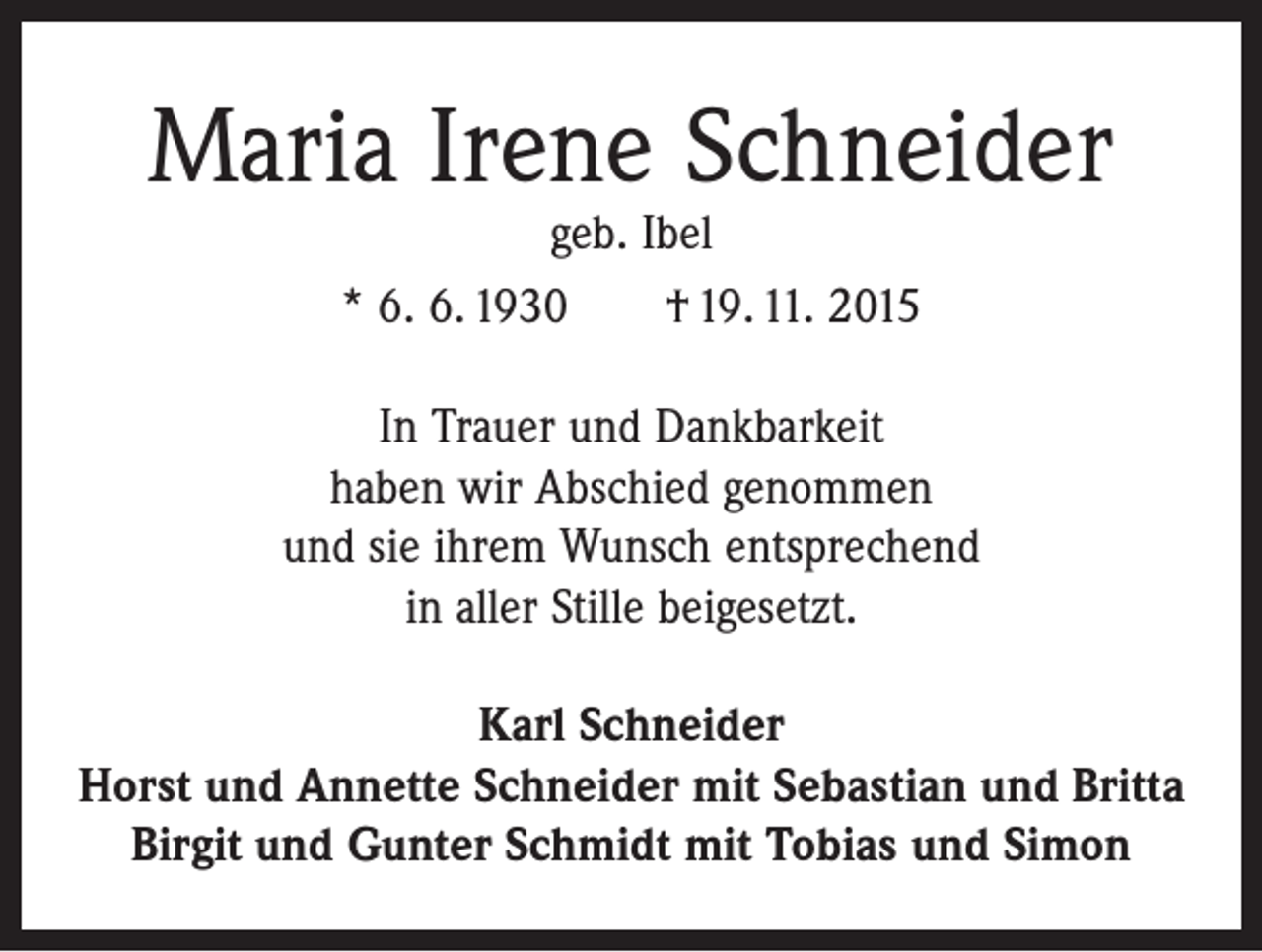 <p>Maria Irene Schneider<br />geb. Ibel<br />* 6. 6. 1930 † 19. 11. 2015</p><p>In Trauer und Dankbarkeit<br />haben wir Abschied genommen<br />und sie ihrem Wunsch entsprechend<br />in aller Stille beigesetzt.<br />Karl Schneider<br />Horst und Annette Schneider mit Sebastian und Britta<br />Birgit und Gunter Schmidt mit Tobias und Simon</p>
