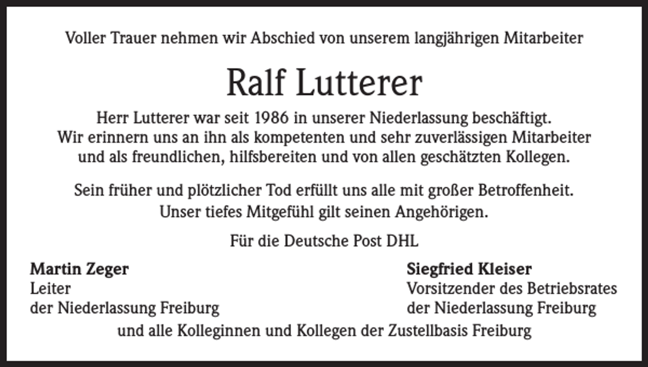 <p>Voller Trauer nehmen wir Abschied von unserem langjährigen Mitarbeiter</p><p>Ralf Lutterer<br />Herr Lutterer war seit 1986 in unserer Niederlassung beschäftigt.<br />Wir erinnern uns an ihn als kompetenten und sehr zuverlässigen Mitarbeiter<br />und als freundlichen, hilfsbereiten und von allen geschätzten Kollegen.<br />Sein früher und plötzlicher Tod erfüllt uns alle mit großer Betroffenheit.<br />Unser tiefes Mitgefühl gilt seinen Angehörigen.<br />Für die Deutsche Post DHL<br />Martin Zeger<br />Siegfried Kleiser<br />Leiter<br />Vorsitzender des Betriebsrates<br />der Niederlassung Freiburg<br />der Niederlassung Freiburg<br />und alle Kolleginnen und Kollegen der Zustellbasis Freiburg</p>