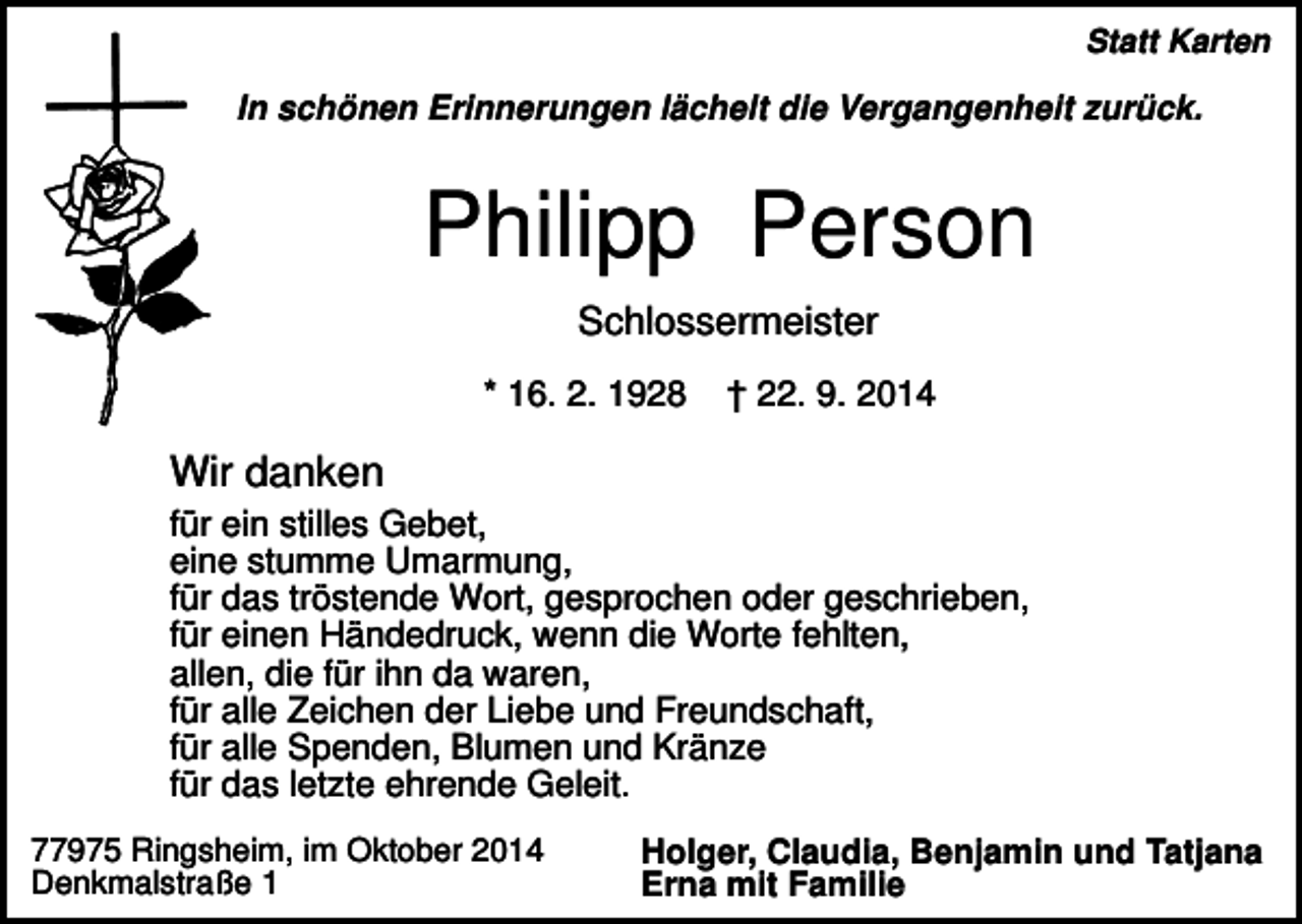 <p>Statt Karten</p><p>In schönen Erinnerungen lächelt die Vergangenheit zurück.</p><p>Philipp Person<br />Schlossermeister<br />* 16. 2. 1928</p><p>† 22. 9. 2014</p><p>Wir danken<br />für ein stilles Gebet,<br />eine stumme Umarmung,<br />für das tröstende Wort, gesprochen oder geschrieben,<br />für einen Händedruck, wenn die Worte fehlten,<br />allen, die für ihn da waren,<br />für alle Zeichen der Liebe und Freundschaft,<br />für alle Spenden, Blumen und Kränze<br />für das letzte ehrende Geleit.<br />77975 Ringsheim, im Oktober 2014<br />Denkmalstraße 1</p><p>Holger, Claudia, Benjamin und Tatjana<br />Erna mit Familie</p>