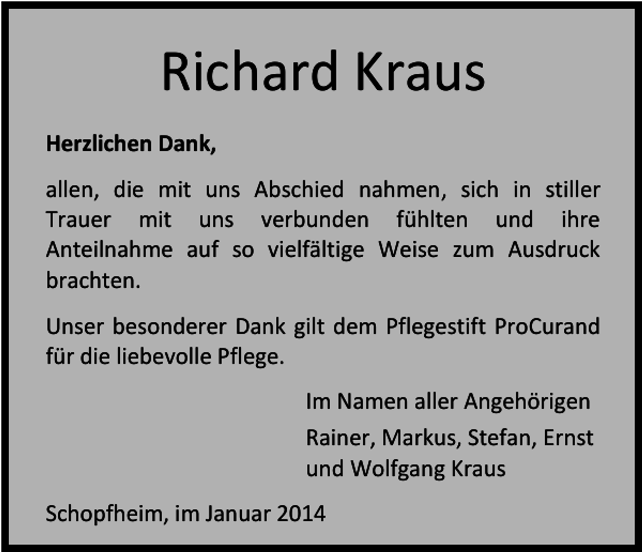 <p>Richard Kraus<br />Herzlichen Dank,<br />allen, die mit uns Abschied nahmen, sich in stiller<br />Trauer mit uns verbunden fühlten und ihre<br />Anteilnahme auf so vielfältige Weise zum Ausdruck<br />brachten.<br />Unser besonderer Dank gilt dem Pflegestift ProCurand<br />für die liebevolle Pflege.<br />Im Namen aller Angehörigen<br />Rainer, Markus, Stefan, Ernst<br />und Wolfgang Kraus<br />Schopfheim, im Januar 2014</p>