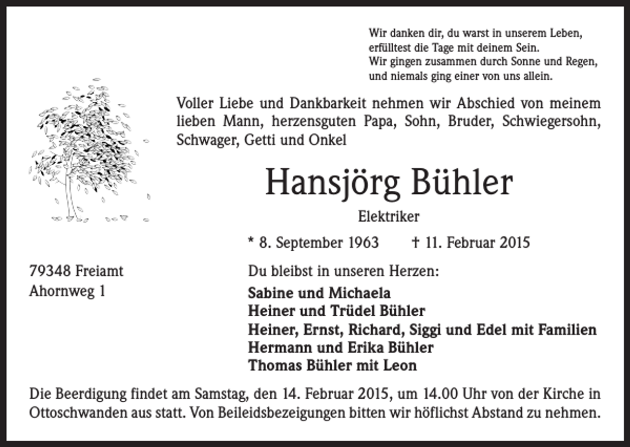 <p>Wir danken dir, du warst in unserem Leben,<br />erfülltest die Tage mit deinem Sein.<br />Wir gingen zusammen durch Sonne und Regen,<br />und niemals ging einer von uns allein.</p><p>Voller Liebe und Dankbarkeit nehmen wir Abschied von meinem<br />lieben Mann, herzensguten Papa, Sohn, Bruder, Schwiegersohn,<br />Schwager, Getti und Onkel</p><p>Hansjörg Bühler<br />Elektriker<br />* 8. September 1963 † 11. Februar 2015<br />79348 Freiamt<br />Ahornweg 1</p><p>Du bleibst in unseren Herzen:<br />Sabine und Michaela<br />Heiner und Trüdel Bühler<br />Heiner, Ernst, Richard, Siggi und Edel mit Familien<br />Hermann und Erika Bühler<br />Thomas Bühler mit Leon</p><p>Die Beerdigung findet am Samstag, den 14. Februar 2015, um 14.00 Uhr von der Kirche in<br />Ottoschwanden aus statt. Von Beileidsbezeigungen bitten wir höflichst Abstand zu nehmen.</p>