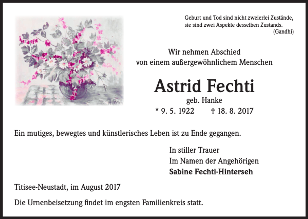 <p>Geburt und Tod sind nicht zweierlei Zustände,<br />sie sind zwei Aspekte desselben Zustands.<br />(Gandhi)</p><p>Wir nehmen Abschied<br />von einem außergewöhnlichem Menschen</p><p>Astrid Fechti<br />geb. Hanke<br />* 9. 5. 1922 † 18. 8. 2017</p><p>Ein mutiges, bewegtes und künstlerisches Leben ist zu Ende gegangen.<br />In stiller Trauer<br />Im Namen der Angehörigen<br />Sabine Fechti-Hinterseh<br />Titisee-Neustadt, im August 2017<br />Die Urnenbeisetzung findet im engsten Familienkreis statt.</p>