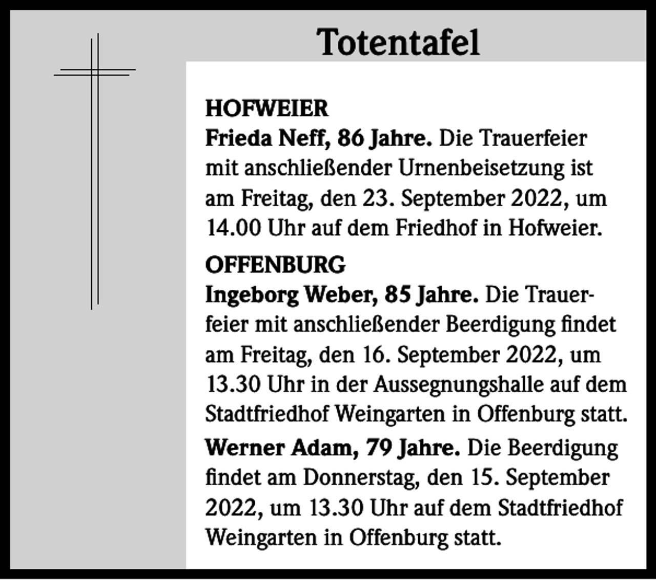 <p>Totentafel<br />Totentafel<br />HOFWEIER<br />Frieda Neff, 86 Jahre. Die Trauerfeier<br />mit anschließender Urnenbeisetzung ist<br />am Freitag, den 23. September 2022, um<br />14.00 Uhr auf dem Friedhof in Hofweier.<br />OFFENBURG<br />Ingeborg Weber, 85 Jahre. Die Trauerfeier mit anschließender Beerdigung findet<br />am Freitag, den 16. September 2022, um<br />13.30 Uhr in der Aussegnungshalle auf dem<br />Stadtfriedhof Weingarten in Offenburg statt.<br />Werner Adam, 79 Jahre. Die Beerdigung<br />findet am Donnerstag, den 15. September<br />2022, um 13.30 Uhr auf dem Stadtfriedhof<br />Weingarten in Offenburg statt.</p>
