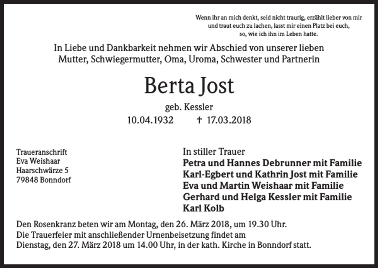 <p>Wenn ihr an mich denkt, seid nicht traurig, erzählt lieber von mir<br />und traut euch zu lachen, lasst mir einen Platz bei euch,<br />so, wie ich ihn im Leben hatte.</p><p>In Liebe und Dankbarkeit nehmen wir Abschied von unserer lieben<br />Mutter, Schwiegermutter, Oma, Uroma, Schwester und Partnerin</p><p>Berta Jost<br />geb. Kessler<br />10.04.1932<br />† 17.03.2018<br />Traueranschrift<br />Eva Weishaar<br />Haarschwärze 5<br />79848 Bonndorf</p><p>In stiller Trauer<br />Petra und Hannes Debrunner mit Familie<br />Karl-Egbert und Kathrin Jost mit Familie<br />Eva und Martin Weishaar mit Familie<br />Gerhard und Helga Kessler mit Familie<br />Karl Kolb</p><p>Den Rosenkranz beten wir am Montag, den 26. März 2018, um 19.30 Uhr.<br />Die Trauerfeier mit anschließender Urnenbeisetzung findet am<br />Dienstag, den 27. März 2018 um 14.00 Uhr, in der kath. Kirche in Bonndorf statt.</p>