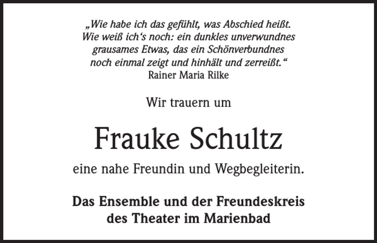 <p>„Wie habe ich das gefühlt, was Abschied heißt.<br />Wie weiß ich‘s noch: ein dunkles unverwundnes<br />grausames Etwas, das ein Schönverbundnes<br />noch einmal zeigt und hinhält und zerreißt.“<br />Rainer Maria Rilke</p><p>Wir trauern um</p><p>Frauke Schultz<br />eine nahe Freundin und Wegbegleiterin.<br />Das Ensemble und der Freundeskreis<br />des Theater im Marienbad</p>