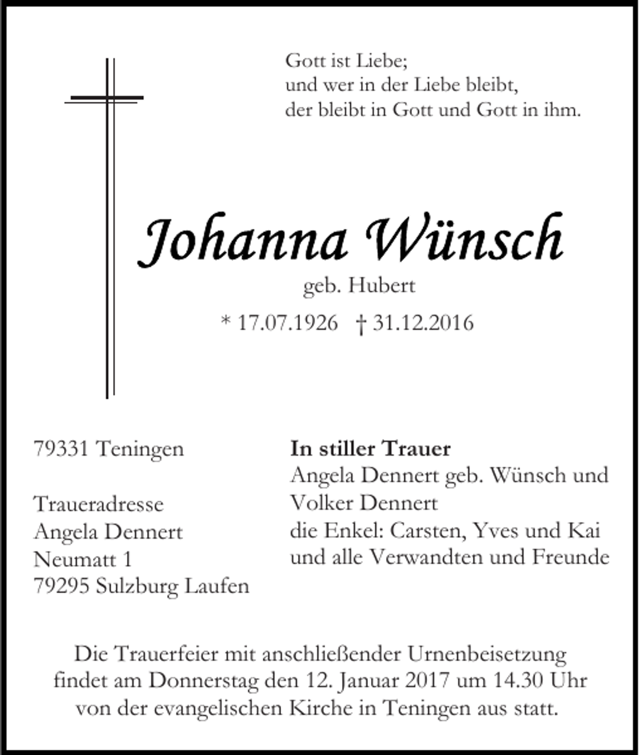 <p>Gott ist Liebe;<br />und wer in der Liebe bleibt,<br />der bleibt in Gott und Gott in ihm.</p><p>geb. Hubert<br />* 17.07.1926 † 31.12.2016</p><p>79331 Teningen<br />Traueradresse<br />Angela Dennert<br />Neumatt 1<br />79295 Sulzburg Laufen</p><p>In stiller Trauer<br />Angela Dennert geb. Wünsch und<br />Volker Dennert<br />die Enkel: Carsten, Yves und Kai<br />und alle Verwandten und Freunde</p><p>Die Trauerfeier mit anschließender Urnenbeisetzung<br />findet am Donnerstag den 12. Januar 2017 um 14.30 Uhr<br />von der evangelischen Kirche in Teningen aus statt.</p>