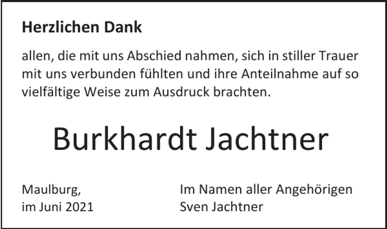 <p>Herzlichen Dank<br />allen, die mit uns Abschied nahmen, sich in stiller Trauer<br />mit uns verbunden fühlten und ihre Anteilnahme auf so<br />vielfältige Weise zum Ausdruck brachten.</p><p>Burkhardt Jachtner<br />Maulburg,<br />im Juni 2021</p><p>Im Namen aller Angehörigen<br />Sven Jachtner</p>