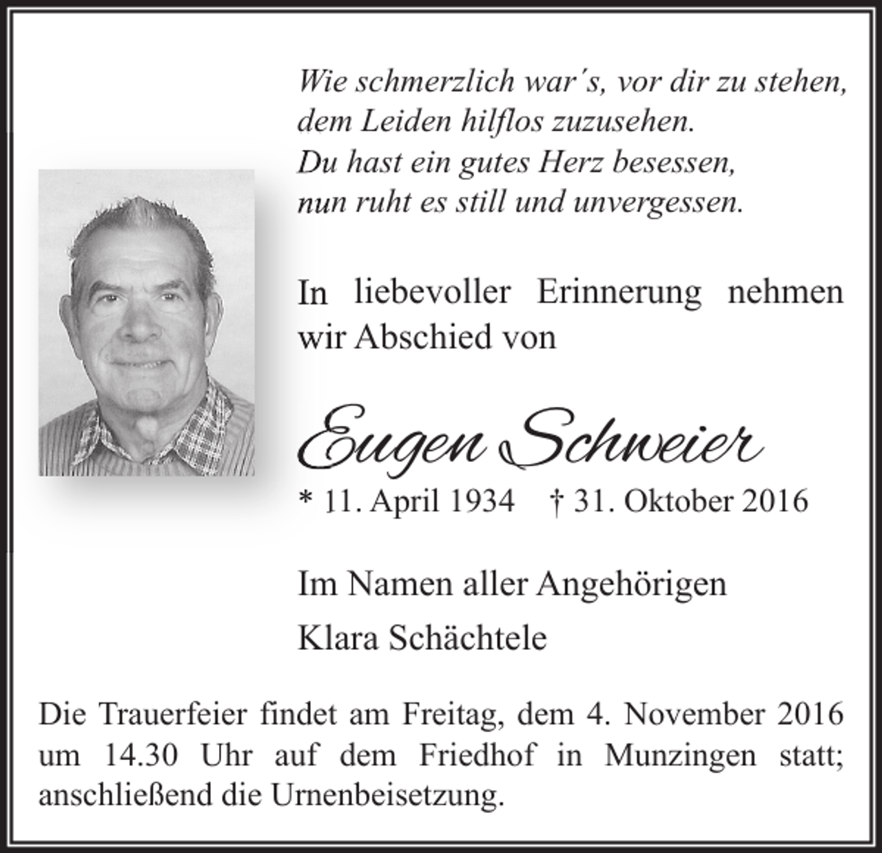 <p>Wie schmerzlich war´s, vor dir zu stehen,<br />dem Leiden hilflos zuzusehen.<br />Du hast ein gutes Herz besessen,<br />nun ruht es still und unvergessen.</p><p>In liebevoller Erinnerung nehmen<br />wir Abschied von</p><p>Eugen Schweier</p><p>* 11. April 1934 † 31. Oktober 2016</p><p>Im Namen aller Angehörigen<br />Klara Schächtele<br />Die Trauerfeier findet am Freitag, dem 4. November 2016<br />um 14.30 Uhr auf dem Friedhof in Munzingen statt;<br />anschließend die Urnenbeisetzung.</p>