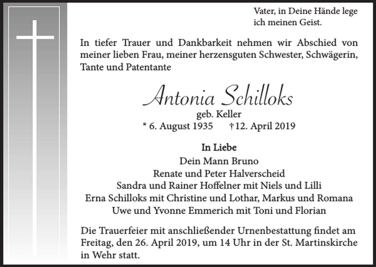 <p>Vater, in Deine Hände lege<br />ich meinen Geist.</p><p>In tiefer Trauer und Dankbarkeit nehmen wir Abschied von<br />meiner lieben Frau, meiner herzensguten Schwester, Schwägerin,<br />Tante und Patentante</p><p>Antonia Schilloks<br />geb. Keller<br />* 6. August 1935<br />12. April 2019<br />In Liebe<br />Dein Mann Bruno<br />Renate und Peter Halverscheid<br />Sandra und Rainer Hoffelner mit Niels und Lilli<br />Erna Schilloks mit Christine und Lothar, Markus und Romana<br />Uwe und Yvonne Emmerich mit Toni und Florian<br />Die Trauerfeier mit anschließender Urnenbestattung findet am<br />Freitag, den 26. April 2019, um 14 Uhr in der St. Martinskirche<br />in Wehr statt.</p>