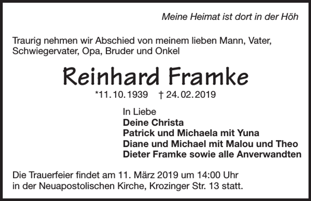 <p>Meine Heimat ist dort in der Höh<br />Traurig nehmen wir Abschied von meinem lieben Mann, Vater,<br />Schwiegervater, Opa, Bruder und Onkel</p><p>Reinhard Framke<br />*11. 10. 1939</p><p>† 24. 02. 2019</p><p>In Liebe<br />Deine Christa<br />Patrick und Michaela mit Yuna<br />Diane und Michael mit Malou und Theo<br />Dieter Framke sowie alle Anverwandten<br />Die Trauerfeier findet am 11. März 2019 um 14:00 Uhr<br />in der Neuapostolischen Kirche, Krozinger Str. 13 statt.</p>