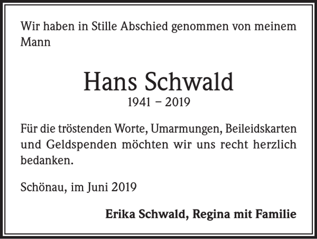 <p>Wir haben in Stille Abschied genommen von meinem<br />Mann</p><p>Hans Schwald<br />1941 – 2019</p><p>Für die tröstenden Worte, Umarmungen, Beileidskarten<br />und Geldspenden möchten wir uns recht herzlich<br />bedanken.<br />Schönau, im Juni 2019<br />Erika Schwald, Regina mit Familie</p>