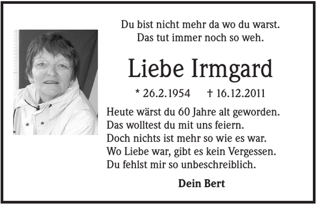 <p>Du bist nicht mehr da wo du warst.<br />Das tut immer noch so weh.</p><p>Liebe Irmgard<br />* 26.2.1954</p><p>† 16.12.2011</p><p>Heute wärst du 60 Jahre alt geworden.<br />Das wolltest du mit uns feiern.<br />Doch nichts ist mehr so wie es war.<br />Wo Liebe war, gibt es kein Vergessen.<br />Du fehlst mir so unbeschreiblich.<br />Dein Bert</p>