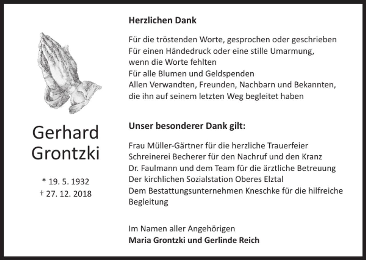 <p>Herzlichen Dank<br />Für die tröstenden Worte, gesprochen oder geschrieben<br />Für einen Händedruck oder eine stille Umarmung,<br />wenn die Worte fehlten<br />Für alle Blumen und Geldspenden<br />Allen Verwandten, Freunden, Nachbarn und Bekannten,<br />die ihn auf seinem letzten Weg begleitet haben</p><p>Gerhard<br />Grontzki<br />* 19. 5. 1932<br />† 27. 12. 2018</p><p>Unser besonderer Dank gilt:<br />Frau Müller-Gärtner für die herzliche Trauerfeier<br />Schreinerei Becherer für den Nachruf und den Kranz<br />Dr. Faulmann und dem Team für die ärztliche Betreuung<br />Der kirchlichen Sozialstation Oberes Elztal<br />Dem Bestattungsunternehmen Kneschke für die hilfreiche<br />Begleitung<br />Im Namen aller Angehörigen<br />Maria Grontzki und Gerlinde Reich</p>