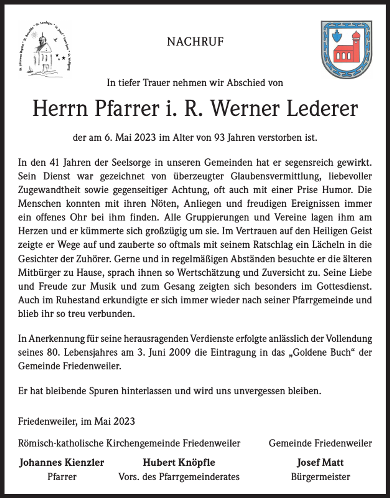 <p>NACHRUF<br />In tiefer Trauer nehmen wir Abschied von</p><p>Herrn Pfarrer i. R. Werner Lederer<br />der am 6. Mai 2023 im Alter von 93 Jahren verstorben ist.<br />In den 41 Jahren der Seelsorge in unseren Gemeinden hat er segensreich gewirkt.<br />Sein Dienst war gezeichnet von überzeugter Glaubensvermittlung, liebevoller<br />­Zugewandtheit sowie gegenseitiger Achtung, oft auch mit einer Prise Humor. Die<br />Menschen konnten mit ihren Nöten, Anliegen und freudigen Ereignissen immer<br />ein offenes Ohr bei ihm finden. Alle Gruppierungen und Vereine lagen ihm am<br />­Herzen und er kümmerte sich großzügig um sie. Im Vertrauen auf den Heiligen Geist<br />zeigte er Wege auf und zauberte so oftmals mit seinem Ratschlag ein Lächeln in die<br />­Gesichter der Zuhörer. Gerne und in regelmäßigen Abständen besuchte er die älteren<br />­Mitbürger zu Hause, sprach ihnen so Wertschätzung und Zuversicht zu. Seine Liebe<br />und Freude zur Musik und zum Gesang zeigten sich besonders im Gottesdienst.<br />Auch im Ruhestand erkundigte er sich immer wieder nach seiner Pfarrgemeinde und<br />blieb ihr so treu verbunden.<br />In Anerkennung für seine herausragenden Verdienste erfolgte anlässlich der V<br />­ ollendung<br />seines 80. Lebensjahres am 3. Juni 2009 die Eintragung in das „Goldene Buch“ der<br />Gemeinde Friedenweiler.<br />Er hat bleibende Spuren hinterlassen und wird uns unvergessen bleiben.<br />Friedenweiler, im Mai 2023<br />Römisch-katholische Kirchengemeinde Friedenweiler<br />Johannes Kienzler</p><p>Pfarrer</p><p>Hubert Knöpfle<br />Vors. des Pfarrgemeinderates</p><p>Gemeinde Friedenweiler<br />Josef Matt<br />Bürgermeister</p>