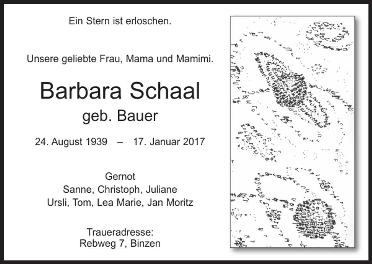 <p>Ein Stern ist erloschen.<br />Unsere geliebte Frau, Mama und Mamimi.</p><p>Barbara Schaal<br />geb. Bauer</p><p>24. August 1939 – 17. Januar 2017<br />Gernot<br />Sanne, Christoph, Juliane<br />Ursli, Tom, Lea Marie, Jan Moritz<br />Traueradresse:<br />Rebweg 7, Binzen</p>
