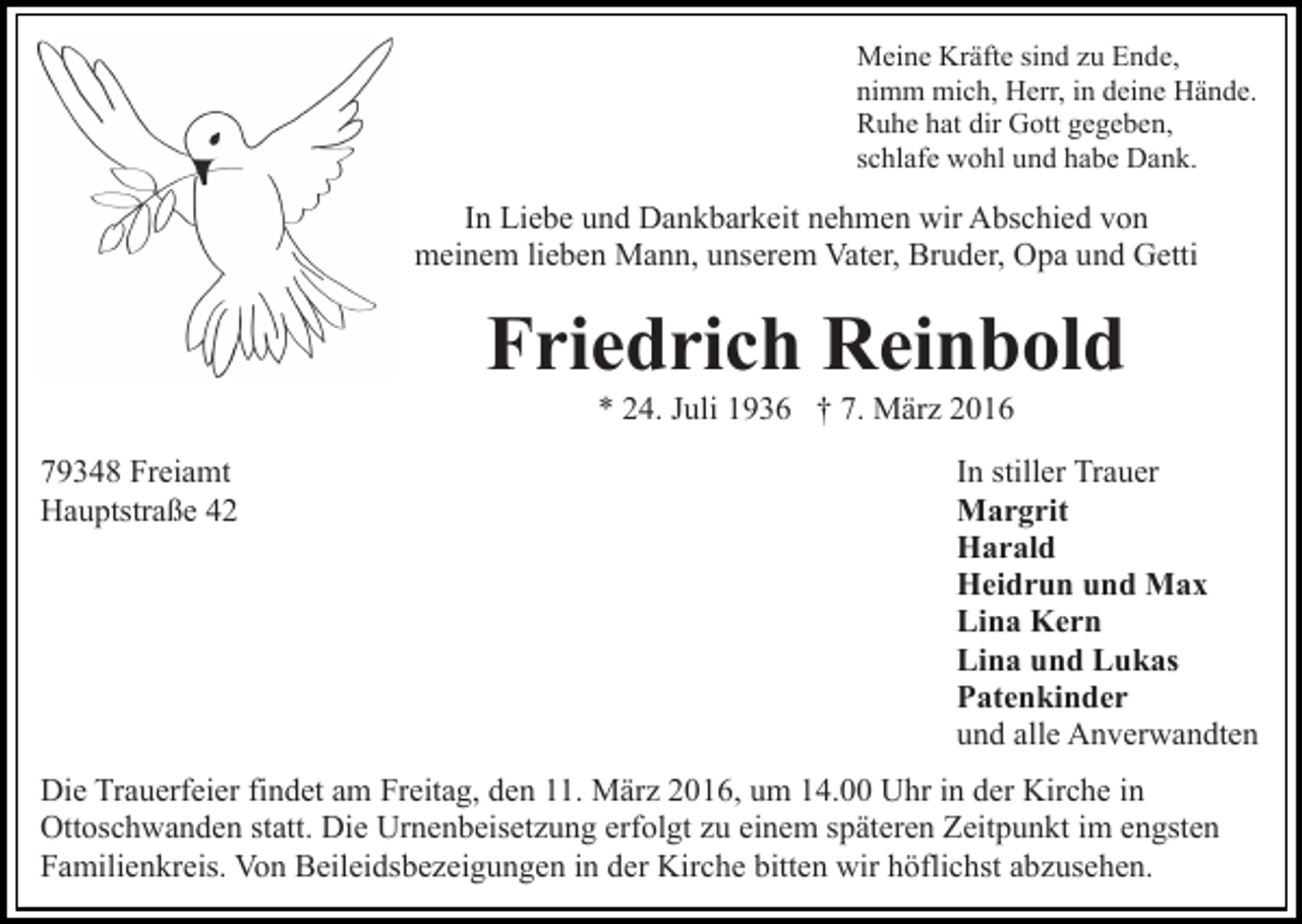 <p>Meine Kräfte sind zu Ende,<br />nimm mich, Herr, in deine Hände.<br />Ruhe hat dir Gott gegeben,<br />schlafe wohl und habe Dank.</p><p>In Liebe und Dankbarkeit nehmen wir Abschied von<br />meinem lieben Mann, unserem Vater, Bruder, Opa und Getti</p><p>Friedrich Reinbold<br />* 24. Juli 1936 † 7. März 2016<br />79348 Freiamt<br />Hauptstraße 42</p><p>In stiller Trauer<br />Margrit<br />Harald<br />Heidrun und Max<br />Lina Kern<br />Lina und Lukas<br />Patenkinder<br />und alle Anverwandten</p><p>Die Trauerfeier findet am Freitag, den 11. März 2016, um 14.00 Uhr in der Kirche in<br />Ottoschwanden statt. Die Urnenbeisetzung erfolgt zu einem späteren Zeitpunkt im engsten<br />Familienkreis. Von Beileidsbezeigungen in der Kirche bitten wir höflichst abzusehen.</p>