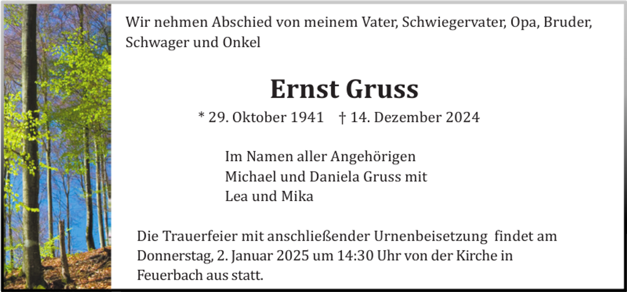 <p>Wir nehmen Abschied von meinem Vater, Schwiegervater, Opa, Bruder,<br />Schwager und Onkel</p><p>Ernst Gruss<br />* 29. Oktober 1941 † 14. Dezember 2024<br />Im Namen aller Angehö rigen<br />Michael und Daniela Gruss mit<br />Lea und Mika<br />Die Trauerfeier mit anschließender Urnenbeisetzung findet am<br />Donnerstag, 2. Januar 2025 um 14:30 Uhr von der Kirche in<br />Feuerbach aus statt.</p>