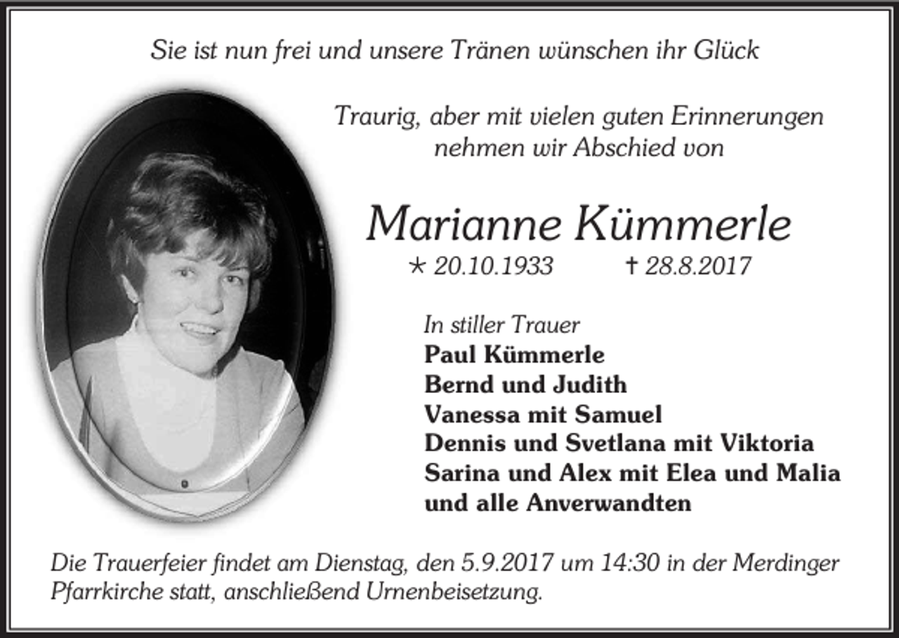 <p>Sie ist nun frei und unsere Tränen wünschen ihr Glück<br />Traurig, aber mit vielen guten Erinnerungen<br />nehmen wir Abschied von</p><p>Marianne Kümmerle<br /> 20.10.1933</p><p> 28.8.2017</p><p>In stiller Trauer<br />Paul Kümmerle<br />Bernd und Judith<br />Vanessa mit Samuel<br />Dennis und Svetlana mit Viktoria<br />Sarina und Alex mit Elea und Malia<br />und alle Anverwandten<br />Die Trauerfeier findet am Dienstag, den 5.9.2017 um 14:30 in der Merdinger<br />Pfarrkirche statt, anschließend Urnenbeisetzung.</p>