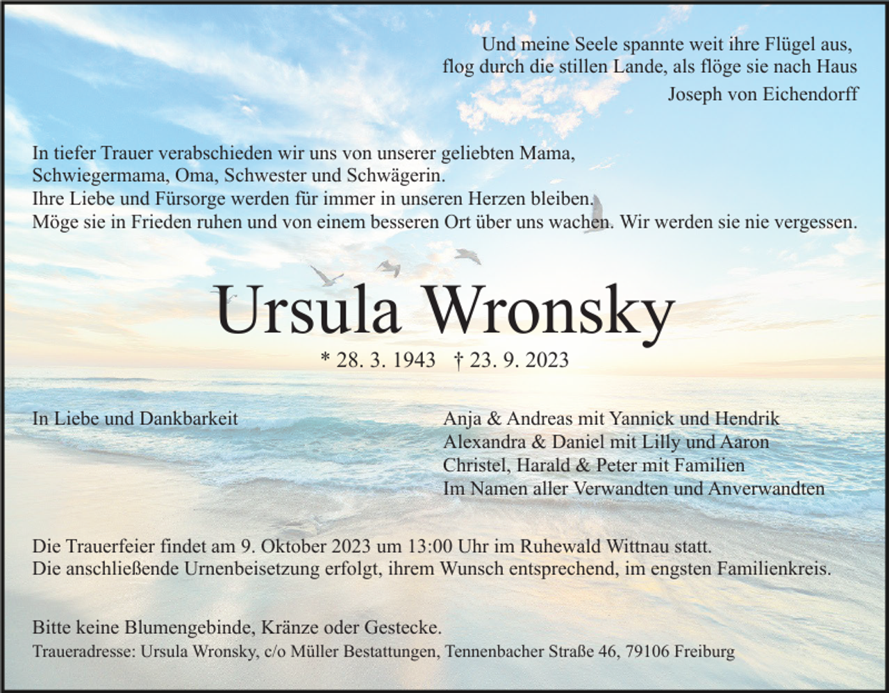 <p>Und meine Seele spannte weit ihre Flügel aus,<br />flog durch die stillen Lande, als flöge sie nach Haus<br />Joseph von Eichendorff<br />In tiefer Trauer verabschieden wir uns von unserer geliebten Mama,<br />Schwiegermama, Oma, Schwester und Schwägerin.<br />Ihre Liebe und Fürsorge werden für immer in unseren Herzen bleiben.<br />Möge sie in Frieden ruhen und von einem besseren Ort über uns wachen. Wir werden sie nie vergessen.</p><p>Ursula Wronsky<br />* 28. 3. 1943 † 23. 9. 2023</p><p>In Liebe und Dankbarkeit</p><p>Anja &amp; Andreas mit Yannick und Hendrik<br />Alexandra &amp; Daniel mit Lilly und Aaron<br />Christel, Harald &amp; Peter mit Familien<br />Im Namen aller Verwandten und Anverwandten</p><p>Die Trauerfeier findet am 9. Oktober 2023 um 13:00 Uhr im Ruhewald Wittnau statt.<br />Die anschließende Urnenbeisetzung erfolgt, ihrem Wunsch entsprechend, im engsten Familienkreis.<br />Bitte keine Blumengebinde, Kränze oder Gestecke.<br />Traueradresse: Ursula Wronsky, c/o Müller Bestattungen, Tennenbacher Straße 46, 79106 Freiburg</p>
