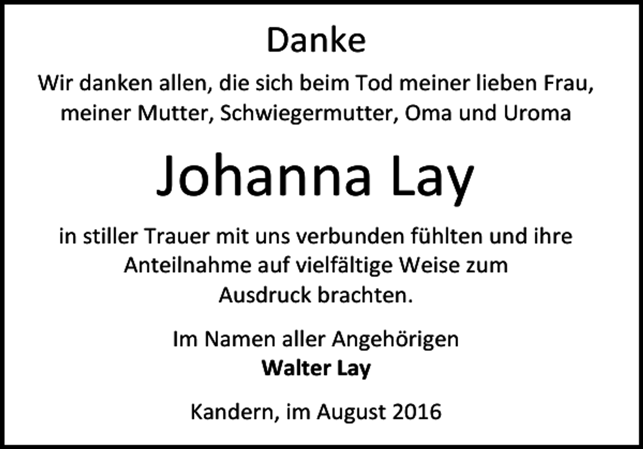 <p>Danke<br />Wir danken allen, die sich beim Tod meiner lieben Frau,<br />meiner Mutter, Schwiegermutter, Oma und Uroma</p><p>Johanna Lay<br />in stiller Trauer mit uns verbunden fühlten und ihre<br />Anteilnahme auf vielfältige Weise zum<br />Ausdruck brachten.<br />Im Namen aller Angehörigen<br />Walter Lay<br />Kandern, im August 2016</p>