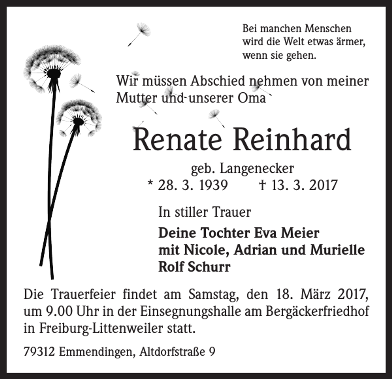<p>Bei manchen Menschen<br />wird die Welt etwas ärmer,<br />wenn sie gehen.</p><p>Wir müssen Abschied nehmen von meiner<br />Mutter und unserer Oma</p><p>Renate Reinhard<br />geb. Langenecker<br />* 28. 3. 1939 † 13. 3. 2017<br />In stiller Trauer<br />Deine Tochter Eva Meier<br />mit Nicole, Adrian und Murielle<br />Rolf Schurr<br />Die Trauerfeier findet am Samstag, den 18. März 2017,<br />um 9.00 Uhr in der Einsegnungshalle am Bergäckerfriedhof<br />in Freiburg-Littenweiler statt.<br />79312 Emmendingen, Altdorfstraße 9</p>