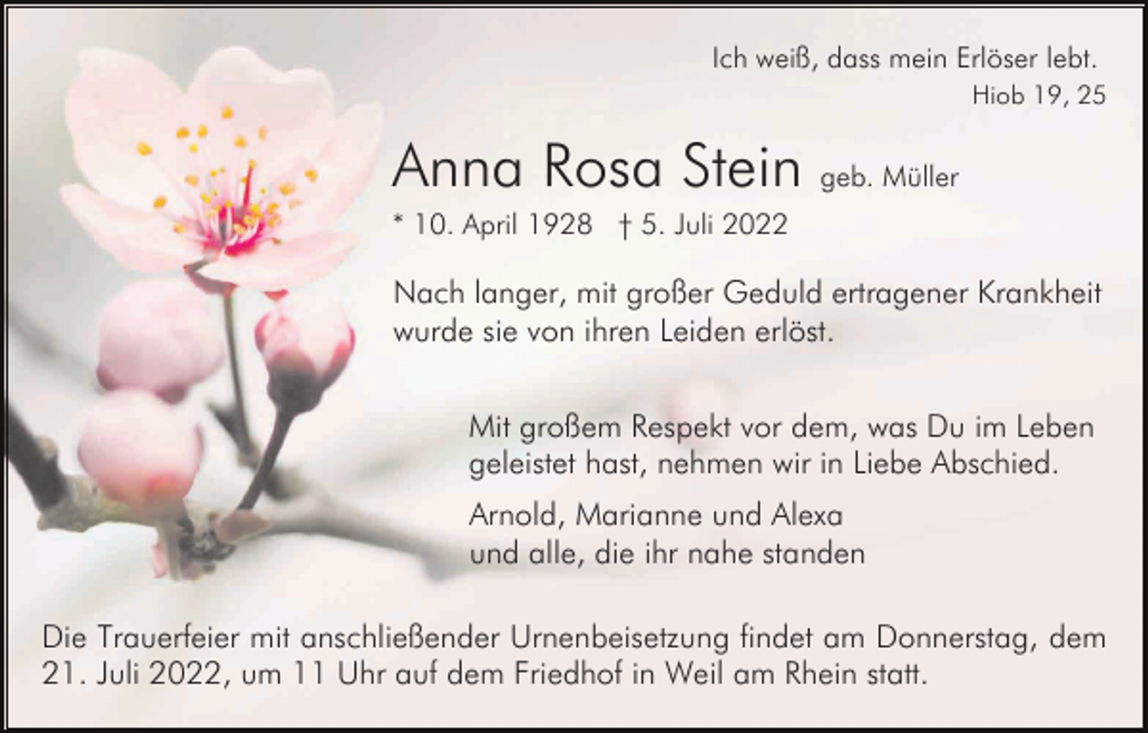 <p>Ich weiß, dass mein Erlöser lebt.<br />Hiob 19, 25</p><p>Anna Rosa Stein geb. Müller<br />* 10. April 1928 † 5. Juli 2022</p><p>Nach langer, mit großer Geduld ertragener Krankheit<br />wurde sie von ihren Leiden erlöst.<br />Mit großem Respekt vor dem, was Du im Leben<br />geleistet hast, nehmen wir in Liebe Abschied.<br />Arnold, Marianne und Alexa<br />und alle, die ihr nahe standen<br />Die Trauerfeier mit anschließender Urnenbeisetzung findet am Donnerstag, dem<br />21. Juli 2022, um 11 Uhr auf dem Friedhof in Weil am Rhein statt.</p>