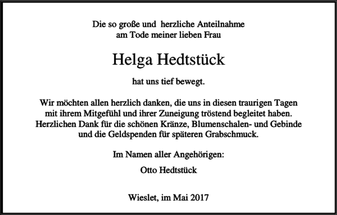 <p>Die so große und herzliche Anteilnahme<br />am Tode meiner lieben Frau</p><p>Helga Hedtstück<br />hat uns tief bewegt.<br />Wir möchten allen herzlich danken, die uns in diesen traurigen Tagen<br />mit ihrem Mitgefühl und ihrer Zuneigung tröstend begleitet haben.<br />Herzlichen Dank für die schönen Kränze, Blumenschalen- und Gebinde<br />und die Geldspenden für späteren Grabschmuck.<br />Im Namen aller Angehörigen:<br />Otto Hedtstück<br />Wieslet, im Mai 2017</p>