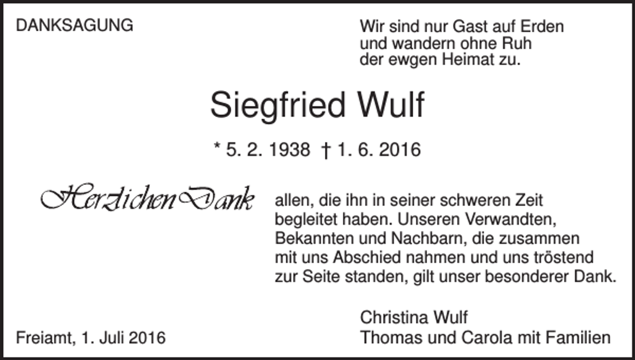 <p>DANKSAGUNG</p><p>Wir sind nur Gast auf Erden<br />und wandern ohne Ruh<br />der ewgen Heimat zu.</p><p>Siegfried Wulf<br />* 5. 2. 1938 † 1. 6. 2016<br />allen, die ihn in seiner schweren Zeit<br />begleitet haben. Unseren Verwandten,<br />Bekannten und Nachbarn, die zusammen<br />mit uns Abschied nahmen und uns tröstend<br />zur Seite standen, gilt unser besonderer Dank.</p><p>Freiamt, 1. Juli 2016</p><p>Christina Wulf<br />Thomas und Carola mit Familien</p>