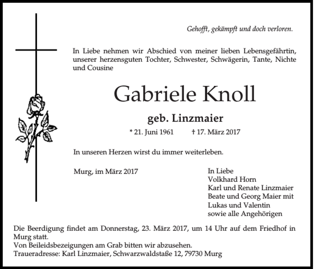 <p>Gehofft, gekämpft und doch verloren.<br />In Liebe nehmen wir Abschied von meiner lieben Lebensgefährtin,<br />unserer herzensguten Tochter, Schwester, Schwägerin, Tante, Nichte<br />und Cousine</p><p>Gabriele Knoll<br />geb. Linzmaier<br />* 21. Juni 1961</p><p>† 17. März 2017</p><p>In unseren Herzen wirst du immer weiterleben.<br />Murg, im März 2017</p><p>In Liebe<br />Volkhard Horn<br />Karl und Renate Linzmaier<br />Beate und Georg Maier mit<br />Lukas und Valentin<br />sowie alle Angehörigen</p><p>Die Beerdigung findet am Donnerstag, 23. März 2017, um 14 Uhr auf dem Friedhof in<br />Murg statt.<br />Von Beileidsbezeigungen am Grab bitten wir abzusehen.<br />Traueradresse: Karl Linzmaier, Schwarzwaldstaße 12, 79730 Murg</p>