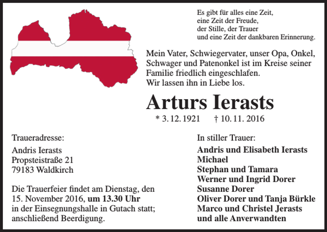 <p>Es gibt für alles eine Zeit,<br />eine Zeit der Freude,<br />der Stille, der Trauer<br />und eine Zeit der dankbaren Erinnerung.</p><p>Mein Vater, Schwiegervater, unser Opa, Onkel,<br />Schwager und Patenonkel ist im Kreise seiner<br />Familie friedlich eingeschlafen.<br />Wir lassen ihn in Liebe los.</p><p>Arturs Ierasts<br />* 3. 12. 1921 † 10. 11. 2016</p><p>Traueradresse:<br />Andris Ierasts<br />Propsteistraße 21<br />79183 Waldkirch<br />Die Trauerfeier findet am Dienstag, den<br />15. November 2016, um 13.30 Uhr<br />in der Einsegnungshalle in Gutach statt;<br />anschließend Beerdigung.</p><p>In stiller Trauer:<br />Andris und Elisabeth Ierasts<br />Michael<br />Stephan und Tamara<br />Werner und Ingrid Dorer<br />Susanne Dorer<br />Oliver Dorer und Tanja Bürkle<br />Marco und Christel Jerasts<br />und alle Anverwandten</p>