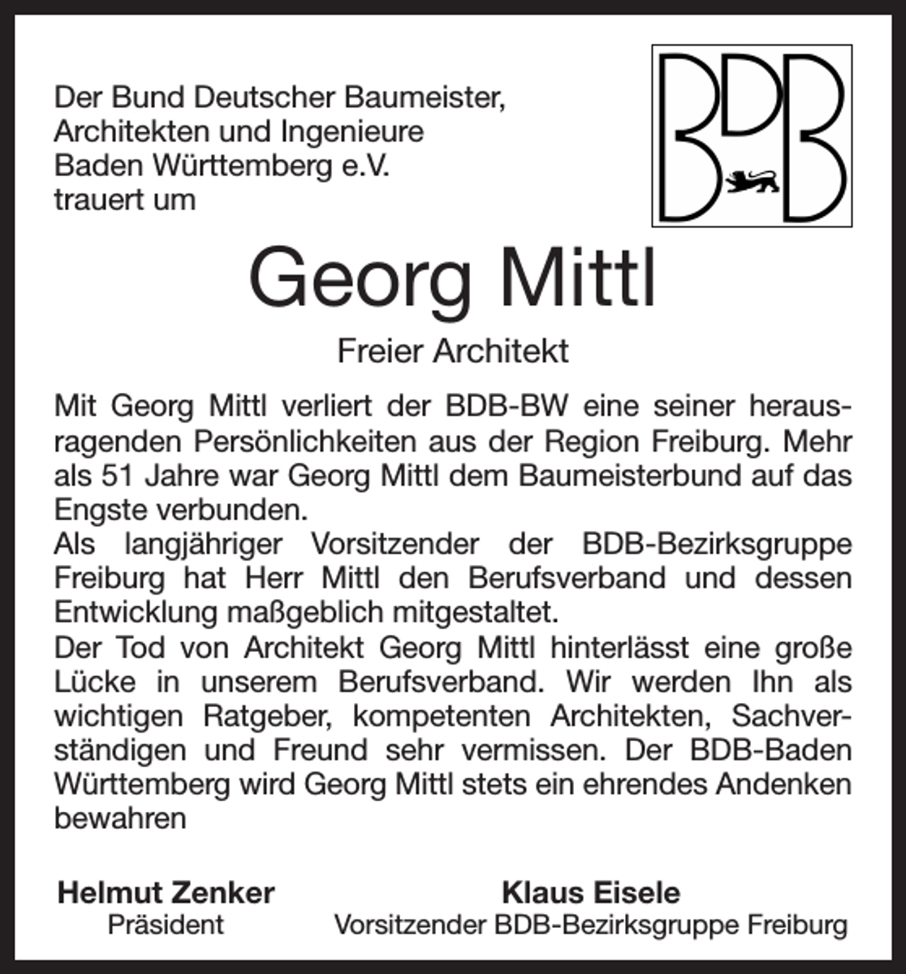 <p>Der Bund Deutscher Baumeister,<br />Architekten und Ingenieure<br />Baden Württemberg e.V.<br />trauert um</p><p>Georg Mittl<br />Freier Architekt<br />Mit Georg Mittl verliert der BDB-BW eine seiner herausragenden Persönlichkeiten aus der Region Freiburg. Mehr<br />als 51 Jahre war Georg Mittl dem Baumeisterbund auf das<br />Engste verbunden.<br />Als langjähriger Vorsitzender der BDB-Bezirksgruppe<br />Freiburg hat Herr Mittl den Berufsverband und dessen<br />Entwicklung maßgeblich mitgestaltet.<br />Der Tod von Architekt Georg Mittl hinterlässt eine große<br />Lücke in unserem Berufsverband. Wir werden Ihn als<br />wichtigen Ratgeber, kompetenten Architekten, Sachverständigen und Freund sehr vermissen. Der BDB-Baden<br />Württemberg wird Georg Mittl stets ein ehrendes Andenken<br />bewahren<br />Helmut Zenker<br />Präsident</p><p>Klaus Eisele</p><p>Vorsitzender BDB-Bezirksgruppe Freiburg</p>