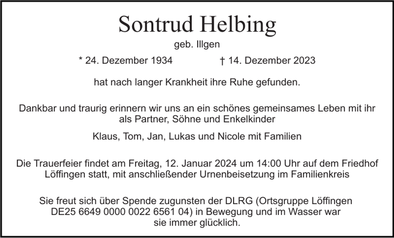 <p>Sontrud Helbing<br />geb. Illgen<br />* 24. Dezember 1934</p><p>† 14. Dezember 2023</p><p>hat nach langer Krankheit ihre Ruhe gefunden.<br />Dankbar und traurig erinnern wir uns an ein schönes gemeinsames Leben mit ihr<br />als Partner, Söhne und Enkelkinder<br />Klaus, Tom, Jan, Lukas und Nicole mit Familien<br />Die Trauerfeier findet am Freitag, 12. Januar 2024 um 14:00 Uhr auf dem Friedhof<br />Löffingen statt, mit anschließender Urnenbeisetzung im Familienkreis<br />Sie freut sich über Spende zugunsten der DLRG (Ortsgruppe Löffingen<br />DE25 6649 0022 6561 04) in Bewegung und im Wasser war<br />sie immer glücklich.</p>