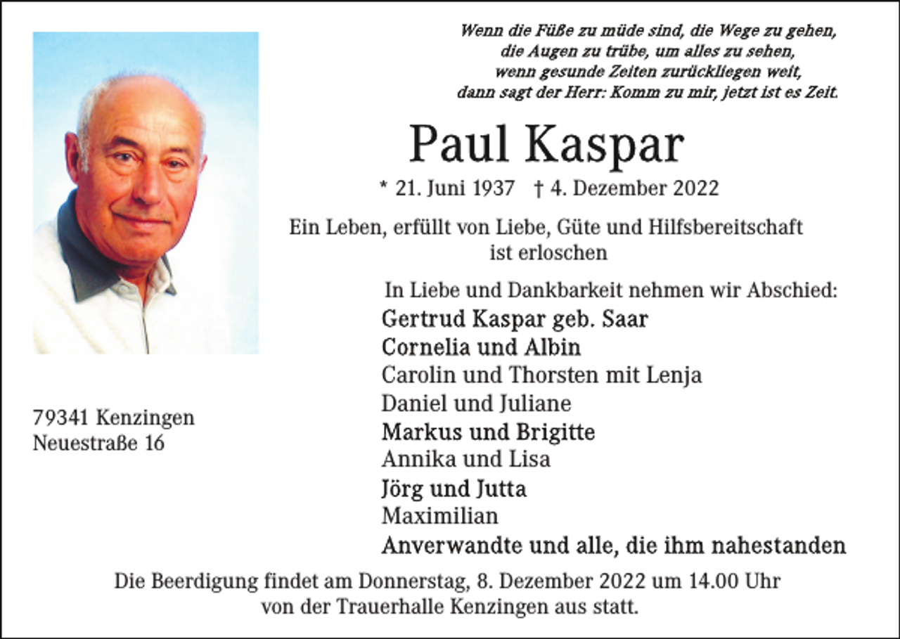 <p>* 21. Juni 1937 † 4. Dezember 2022<br />Ein Leben, erfüllt von Liebe, Güte und Hilfsbereitschaft<br />ist erloschen<br />In Liebe und Dankbarkeit nehmen wir Abschied:</p><p>79341 Kenzingen<br />Neuestraße 16</p><p>Carolin und Thorsten mit Lenja<br />Daniel und Juliane<br />Annika und Lisa<br />Maximilian</p><p>Die Beerdigung findet am Donnerstag, 8. Dezember 2022 um 14.00 Uhr<br />von der Trauerhalle Kenzingen aus statt.</p>
