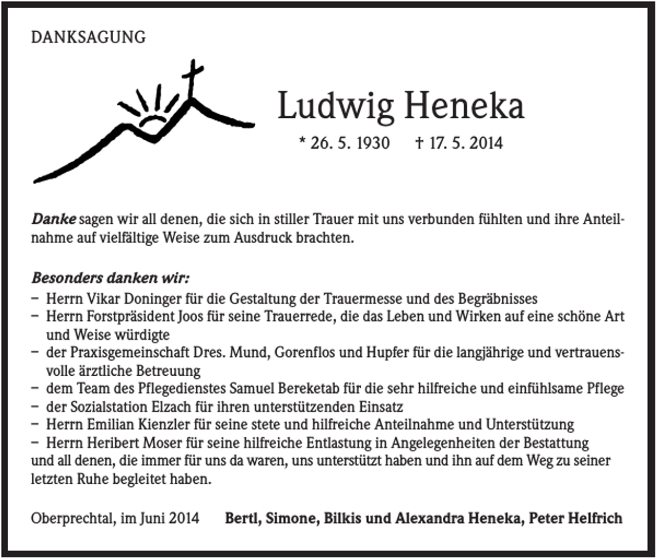 <p>DANKSAGUNG</p><p>Ludwig Heneka<br />* 26. 5. 1930</p><p>† 17. 5. 2014</p><p>Danke sagen wir all denen, die sich in stiller Trauer mit uns verbunden fühlten und ihre Anteilnahme auf vielfältige Weise zum Ausdruck brachten.<br />Besonders danken wir:<br />– Herrn Vikar Doninger für die Gestaltung der Trauermesse und des Begräbnisses<br />– Herrn Forstpräsident Joos für seine Trauerrede, die das Leben und Wirken auf eine schöne Art<br />und Weise würdigte<br />– der Praxisgemeinschaft Dres. Mund, Gorenflos und Hupfer für die langjährige und vertrauensvolle ärztliche Betreuung<br />– dem Team des Pflegedienstes Samuel Bereketab für die sehr hilfreiche und einfühlsame Pflege<br />– der Sozialstation Elzach für ihren unterstützenden Einsatz<br />– Herrn Emilian Kienzler für seine stete und hilfreiche Anteilnahme und Unterstützung<br />– Herrn Heribert Moser für seine hilfreiche Entlastung in Angelegenheiten der Bestattung<br />und all denen, die immer für uns da waren, uns unterstützt haben und ihn auf dem Weg zu seiner<br />letzten Ruhe begleitet haben.<br />Oberprechtal, im Juni 2014</p><p>Bertl, Simone, Bilkis und Alexandra Heneka, Peter Helfrich</p>