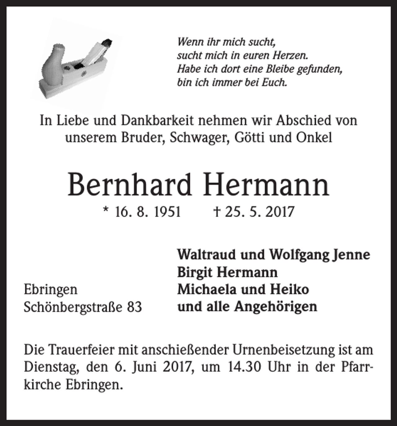 <p>Wenn ihr mich sucht,<br />sucht mich in euren Herzen.<br />Habe ich dort eine Bleibe gefunden,<br />bin ich immer bei Euch.</p><p>In Liebe und Dankbarkeit nehmen wir Abschied von<br />unserem Bruder, Schwager, Götti und Onkel</p><p>Bernhard Hermann<br />* 16. 8. 1951 † 25. 5. 2017</p><p>Ebringen<br />Schönbergstraße 83</p><p>Waltraud und Wolfgang Jenne<br />Birgit Hermann<br />Michaela und Heiko<br />und alle Angehörigen</p><p>Die Trauerfeier mit anschießender Urnenbeisetzung ist am<br />Dienstag, den 6. Juni 2017, um 14.30 Uhr in der Pfarrkirche Ebringen.</p>