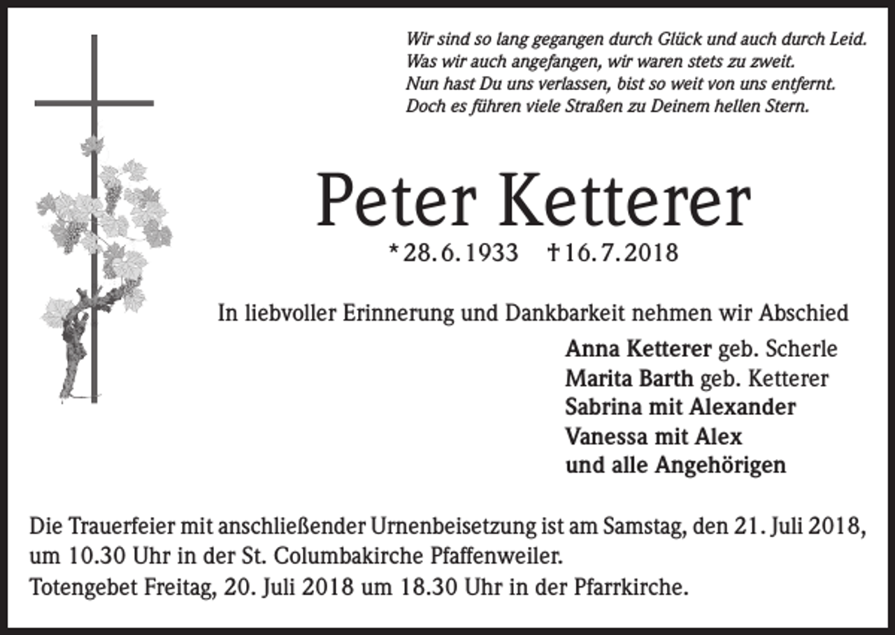 <p>Wir sind so lang gegangen durch Glück und auch durch Leid.<br />Was wir auch angefangen, wir waren stets zu zweit.<br />Nun hast Du uns verlassen, bist so weit von uns entfernt.<br />Doch es führen viele Straßen zu Deinem hellen Stern.</p><p>Peter Ketterer<br />* 28. 6. 1933</p><p>† 16. 7. 2018</p><p>In liebvoller Erinnerung und Dankbarkeit nehmen wir Abschied<br />Anna Ketterer geb. Scherle<br />Marita Barth geb. Ketterer<br />Sabrina mit Alexander<br />Vanessa mit Alex<br />und alle Angehörigen<br />Die Trauerfeier mit anschließender Urnenbeisetzung ist am Samstag, den 21. Juli 2018,<br />um 10.30 Uhr in der St. Columbakirche Pfaffenweiler.<br />Totengebet Freitag, 20. Juli 2018 um 18.30 Uhr in der Pfarrkirche.</p>