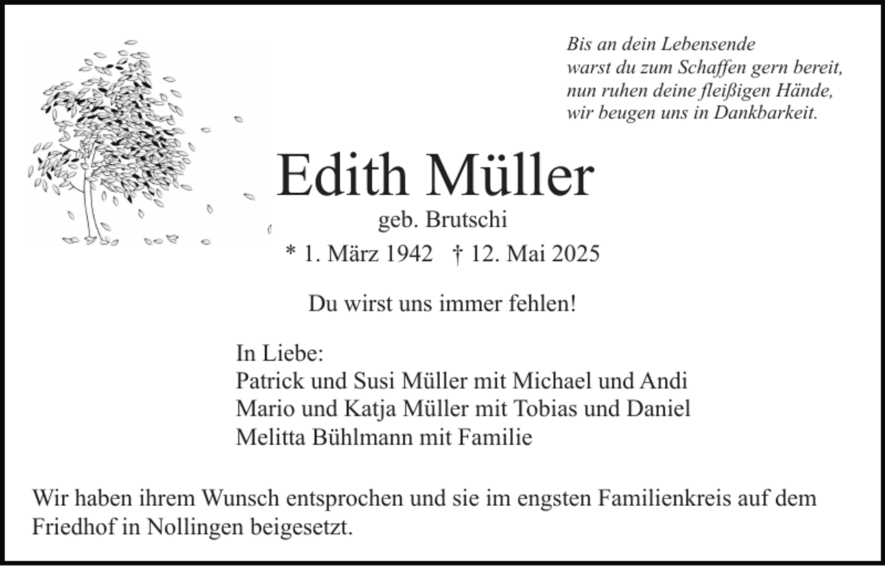 <p>Bis an dein Lebensende<br />warst du zum Schaffen gern bereit,<br />nun ruhen deine fleißigen Hände,<br />wir beugen uns in Dankbarkeit.</p><p>Edith Müller</p><p>geb. Brutschi<br />* 1. März 1942 † 12. Mai 2025<br />Du wirst uns immer fehlen!</p><p>In Liebe:<br />Patrick und Susi Müller mit Michael und Andi<br />Mario und Katja Müller mit Tobias und Daniel<br />Melitta Bühlmann mit Familie<br />Wir haben ihrem Wunsch entsprochen und sie im engsten Familienkreis auf dem<br />Friedhof in Nollingen beigesetzt.</p>